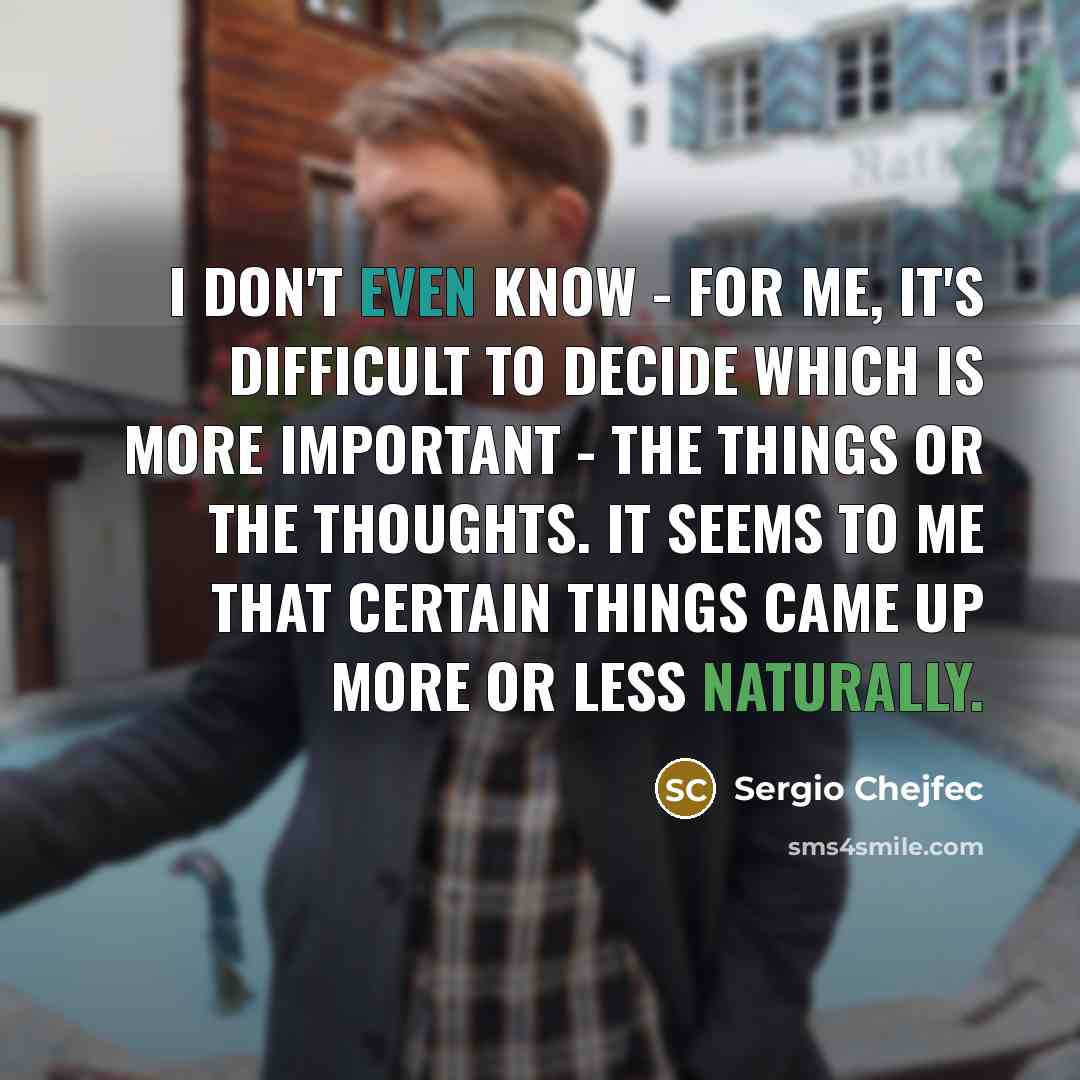 “I don't even know - for me, it's difficult to decide which is more important - the things or the thoughts. It seems to me that certain things came up more or less naturally.” quote by Sergio Chejfec