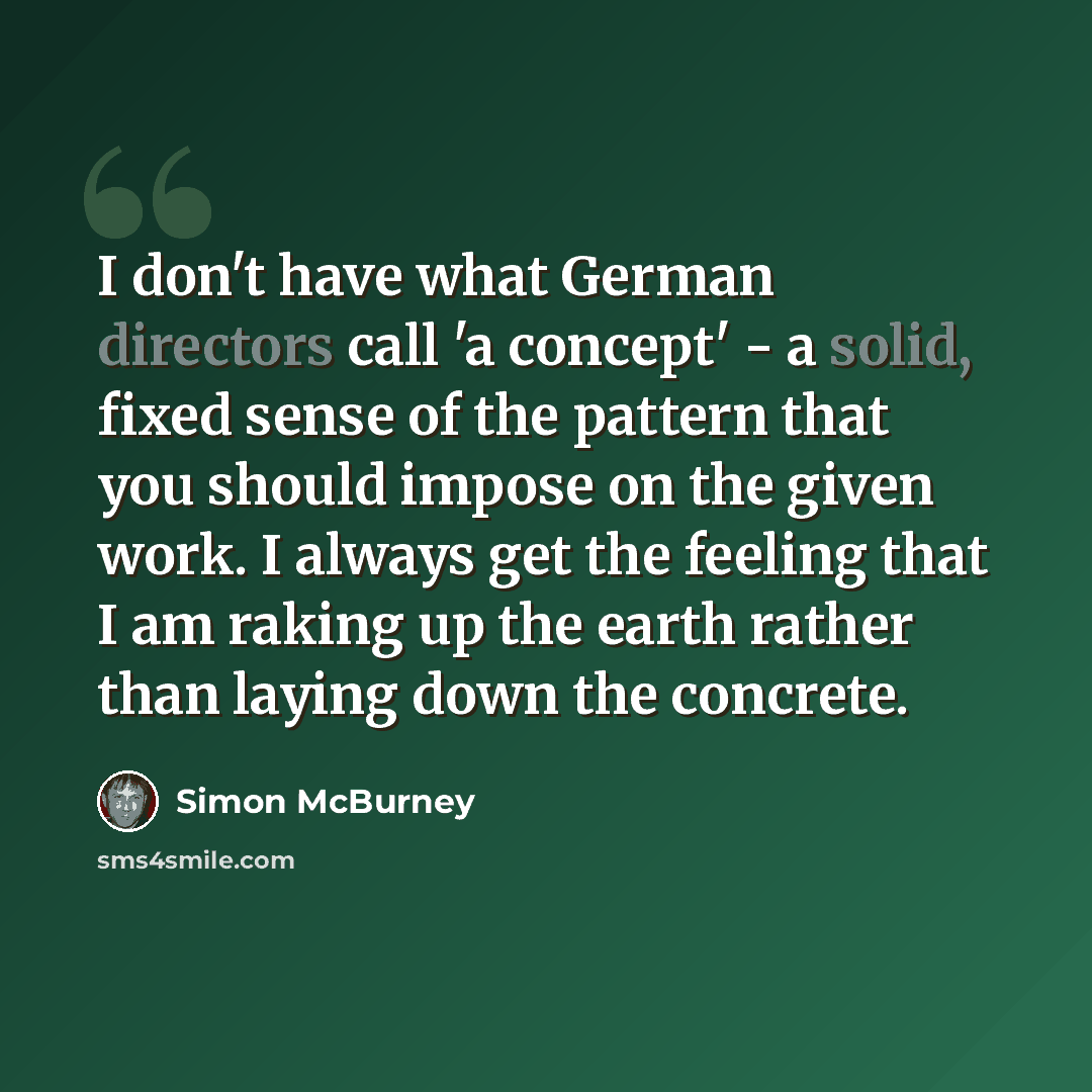 “I don't have what German directors call 'a concept' - a solid, fixed sense of the pattern that you should impose on the given work. I always get the feeling that I am raking up the earth rather than laying down the concrete.” quote by Simon McBurney