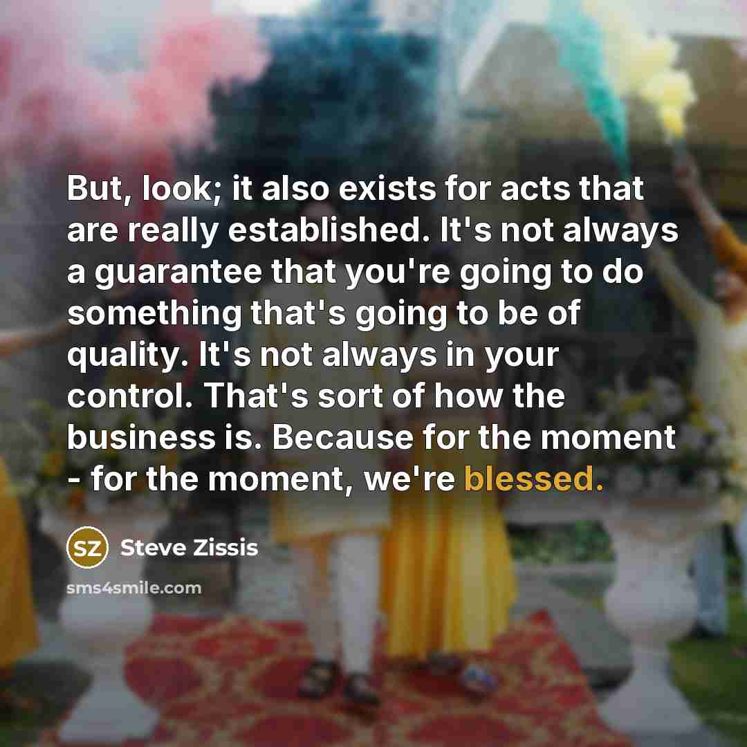 “But, look; it also exists for acts that are really established. It's not always a guarantee that you're going to do something that's going to be of quality. It's not always in your control. That's sort of how the business is. Because for the moment - for the moment, we're blessed.” quote by Steve Zissis