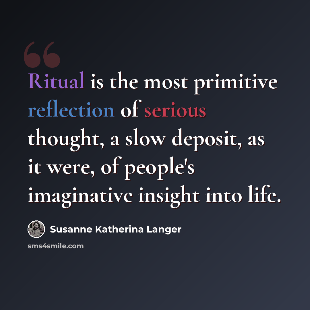 “Ritual is the most primitive reflection of serious thought, a slow deposit, as it were, of people's imaginative insight into life.” quote by Susanne Katherina Langer