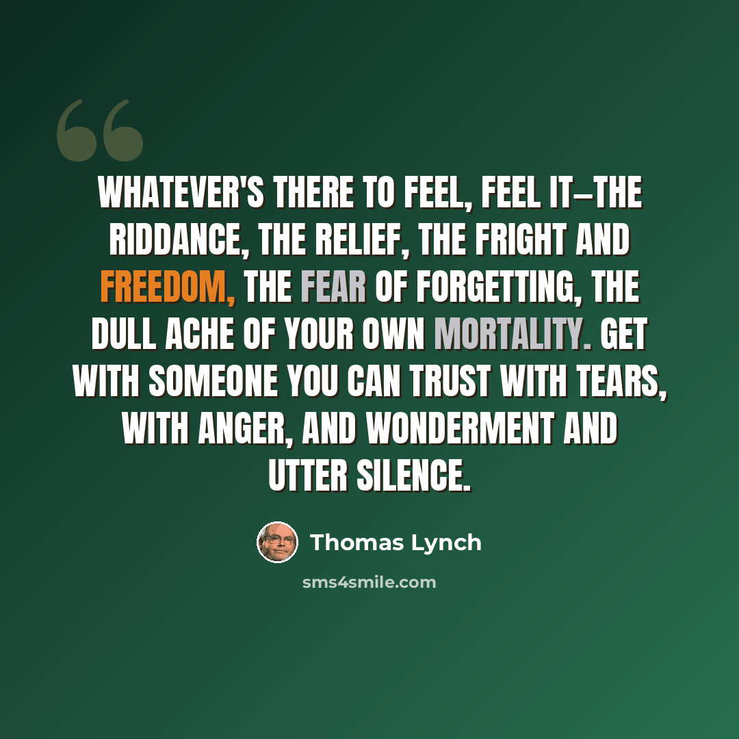 “Whatever's there to feel, feel it—the riddance, the relief, the fright and freedom, the fear of forgetting, the dull ache of your own mortality. Get with someone you can trust with tears, with anger, and wonderment and utter silence.” quote by Thomas Lynch