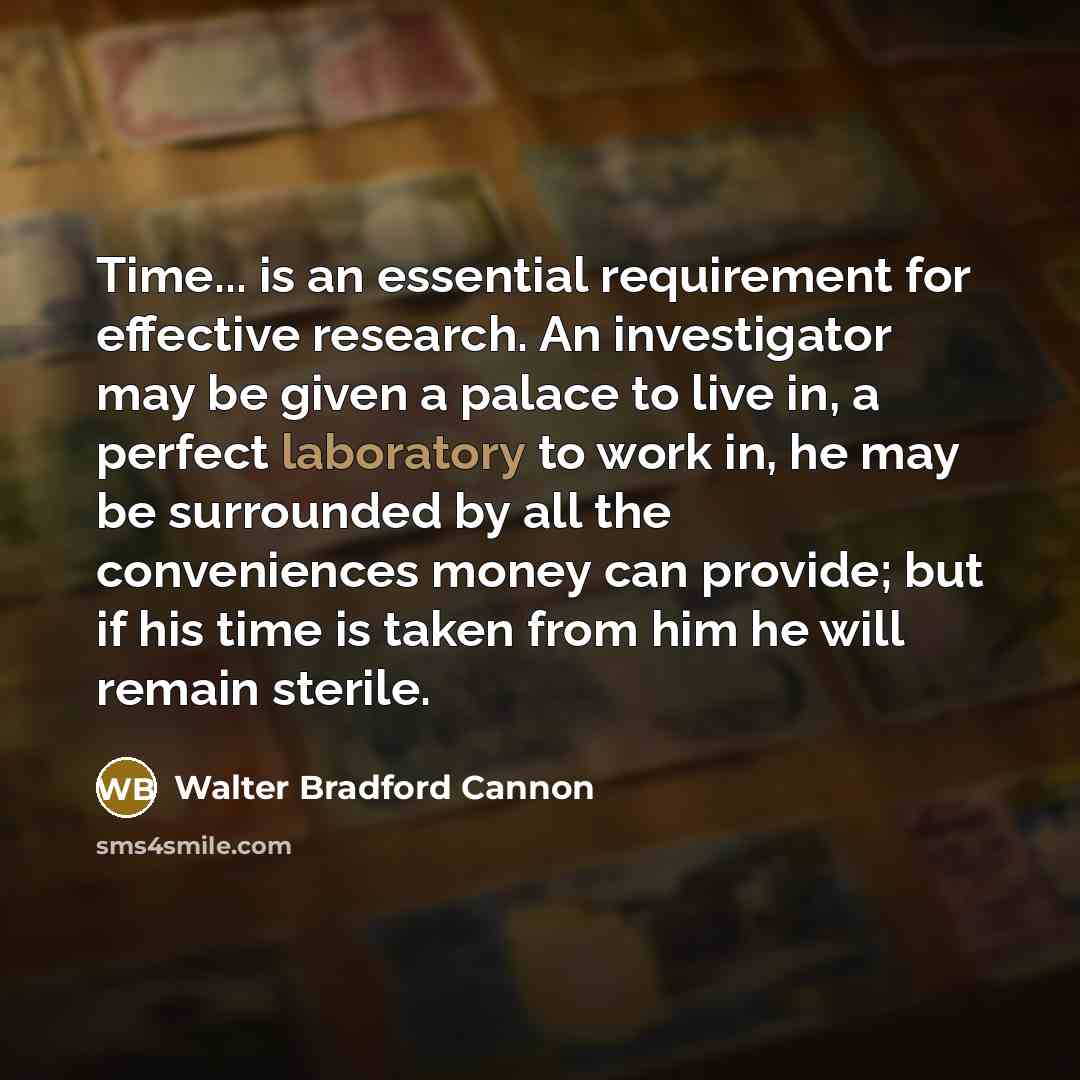 “Time... is an essential requirement for effective research. An investigator may be given a palace to live in, a perfect laboratory to work in, he may be surrounded by all the conveniences money can provide; but if his time is taken from him he will remain sterile.” quote by Walter Bradford Cannon