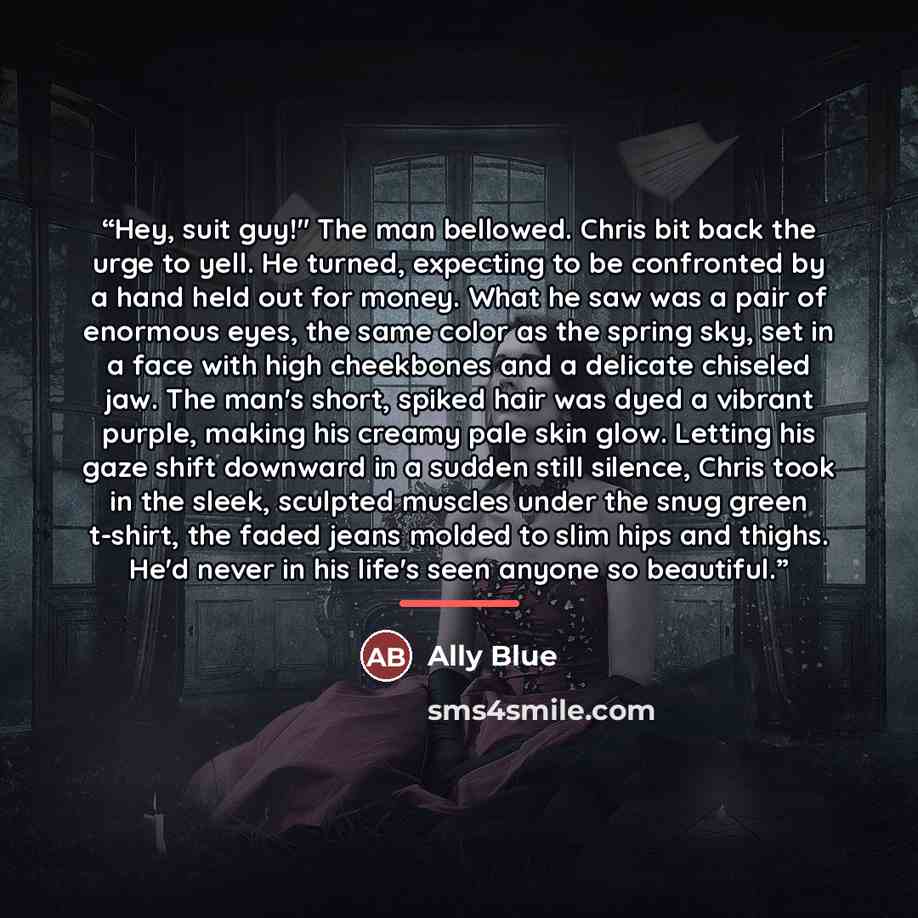 “Hey, suit guy!" The man bellowed. Chris bit back the urge to yell. He turned, expecting to be confronted by a hand held out for money. What he saw was a pair of enormous eyes, the same color as the spring sky, set in a face with high cheekbones and a delicate chiseled jaw. The man's short, spiked…” quote by Ally Blue