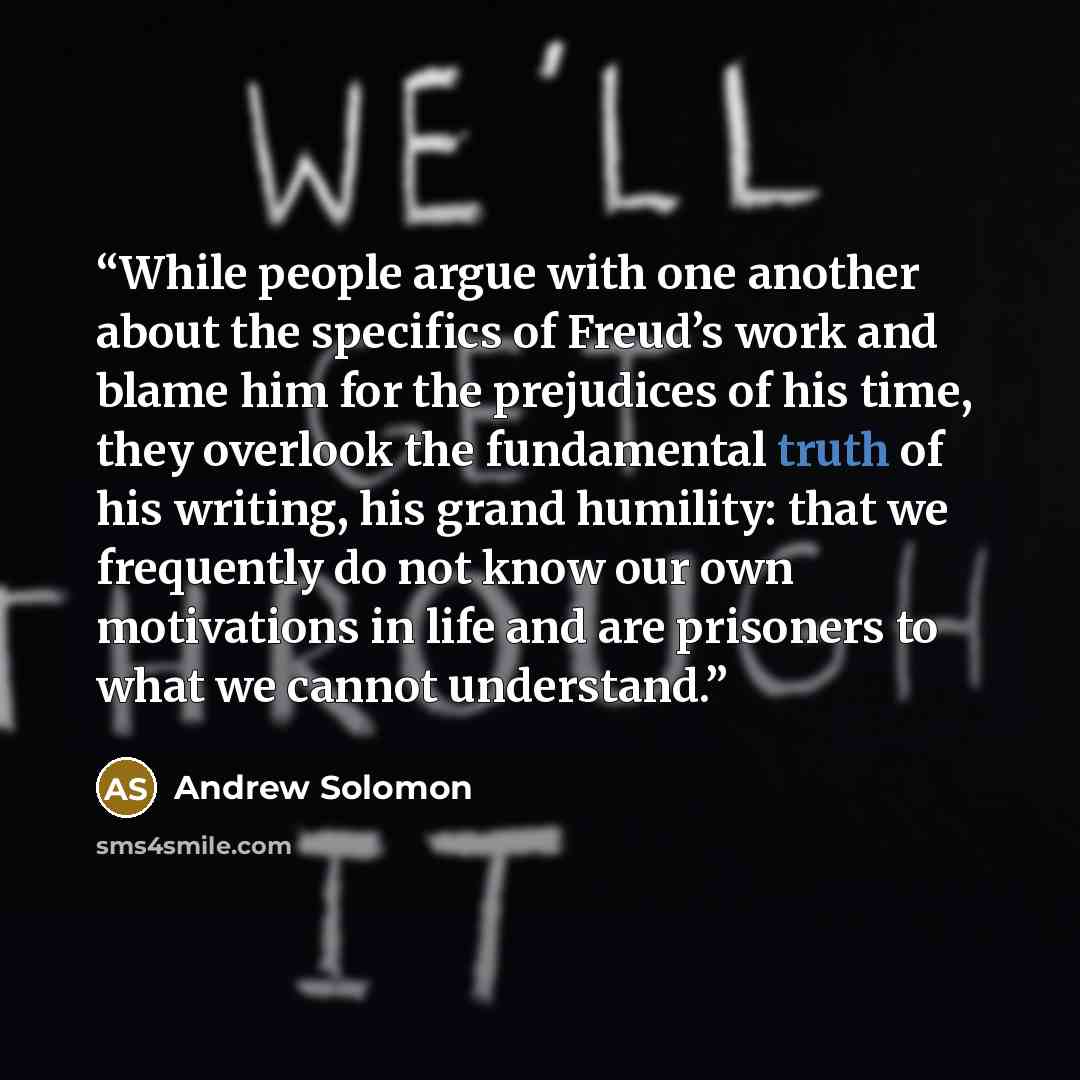 “While people argue with one another about the specifics of Freud’s work and blame him for the prejudices of his time, they overlook the fundamental truth of his writing, his grand humility: that we frequently do not know our own motivations in life and are prisoners to what we cannot understand.” quote by Andrew Solomon