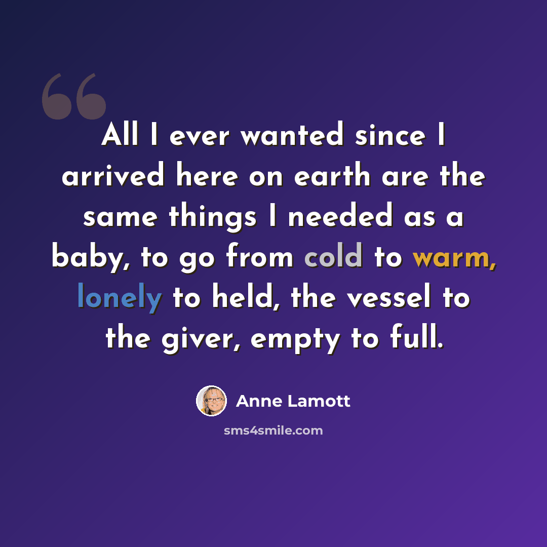 “All I ever wanted since I arrived here on earth are the same things I needed as a baby, to go from cold to warm, lonely to held, the vessel to the giver, empty to full.” quote by Anne Lamott