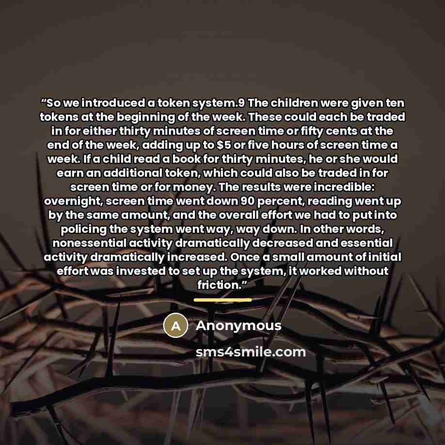 “So we introduced a token system.9 The children were given ten tokens at the beginning of the week. These could each be traded in for either thirty minutes of screen time or fifty cents at the end of the week, adding up to $5 or five hours of screen time a week. If a child read a book for thirty…” quote by Anonymous