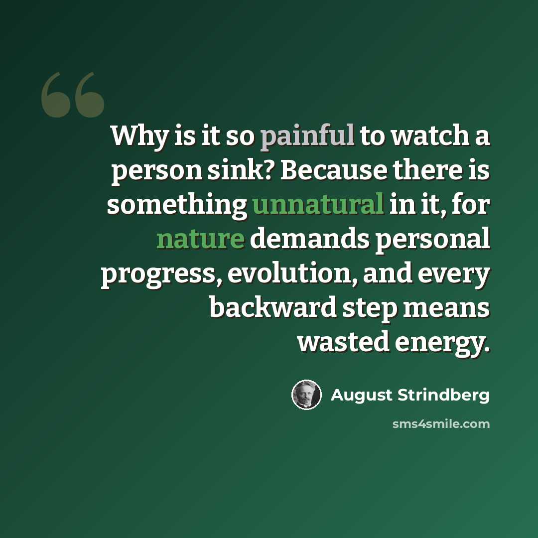 “Why is it so painful to watch a person sink? Because there is something unnatural in it, for nature demands personal progress, evolution, and every backward step means wasted energy.” quote by August Strindberg