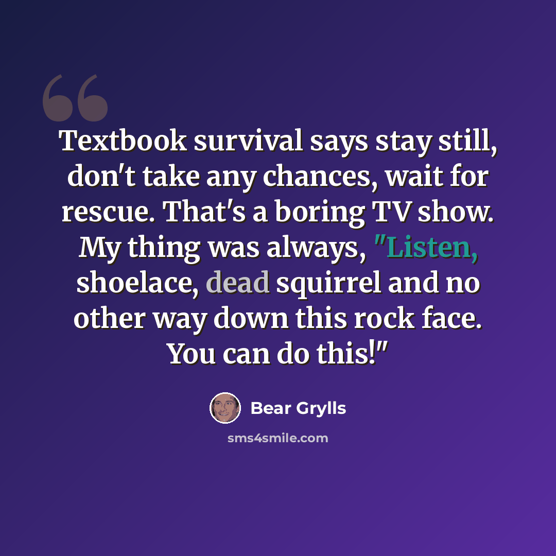“Textbook survival says stay still, don't take any chances, wait for rescue. That's a boring TV show. My thing was always, "Listen, shoelace, dead squirrel and no other way down this rock face. You can do this!"” quote by Bear Grylls