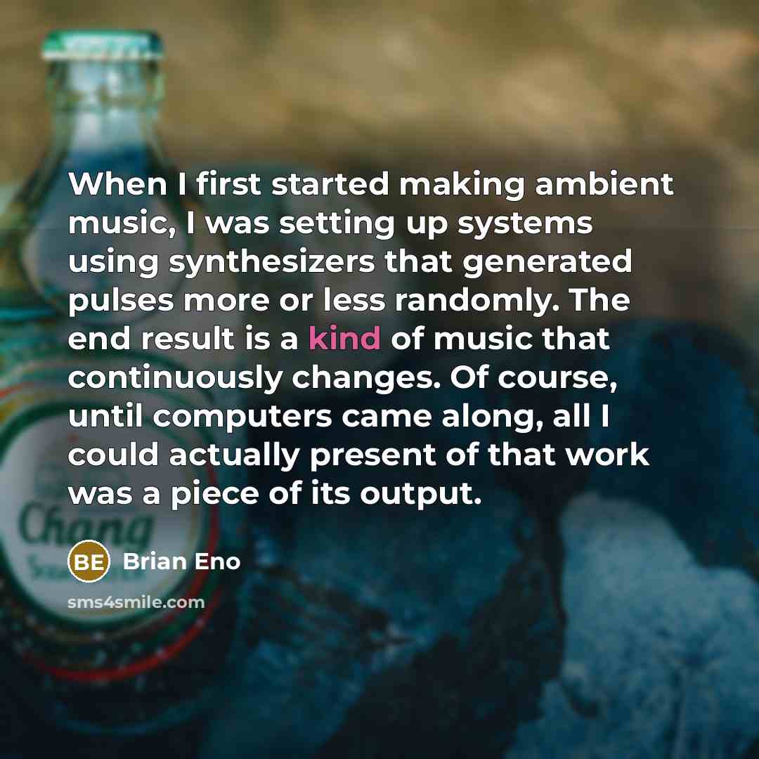“When I first started making ambient music, I was setting up systems using synthesizers that generated pulses more or less randomly. The end result is a kind of music that continuously changes. Of course, until computers came along, all I could actually present of that work was a piece of its output.” quote by Brian Eno