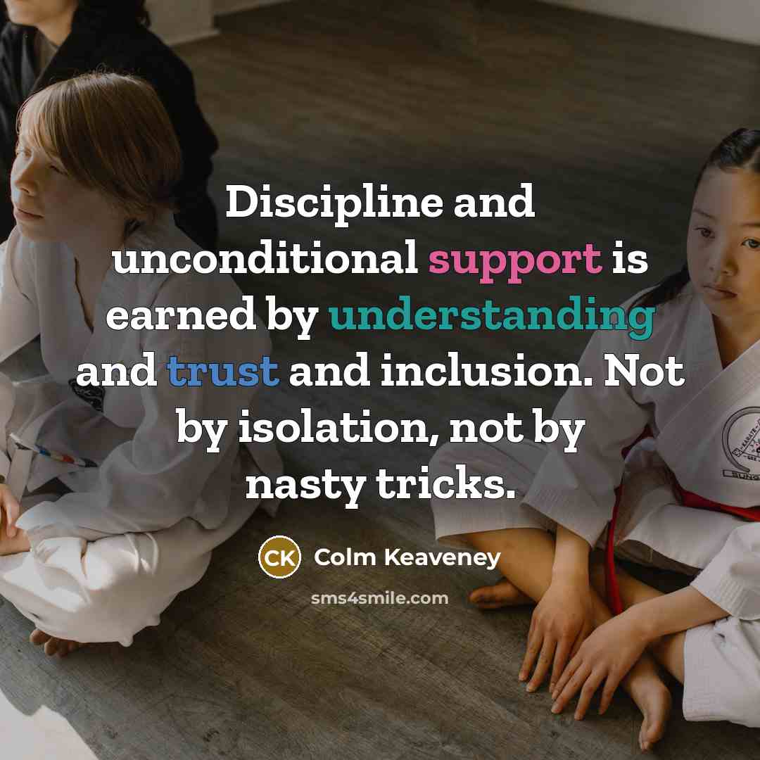 “Discipline and unconditional support is earned by understanding and trust and inclusion. Not by isolation, not by nasty tricks.” quote by Colm Keaveney