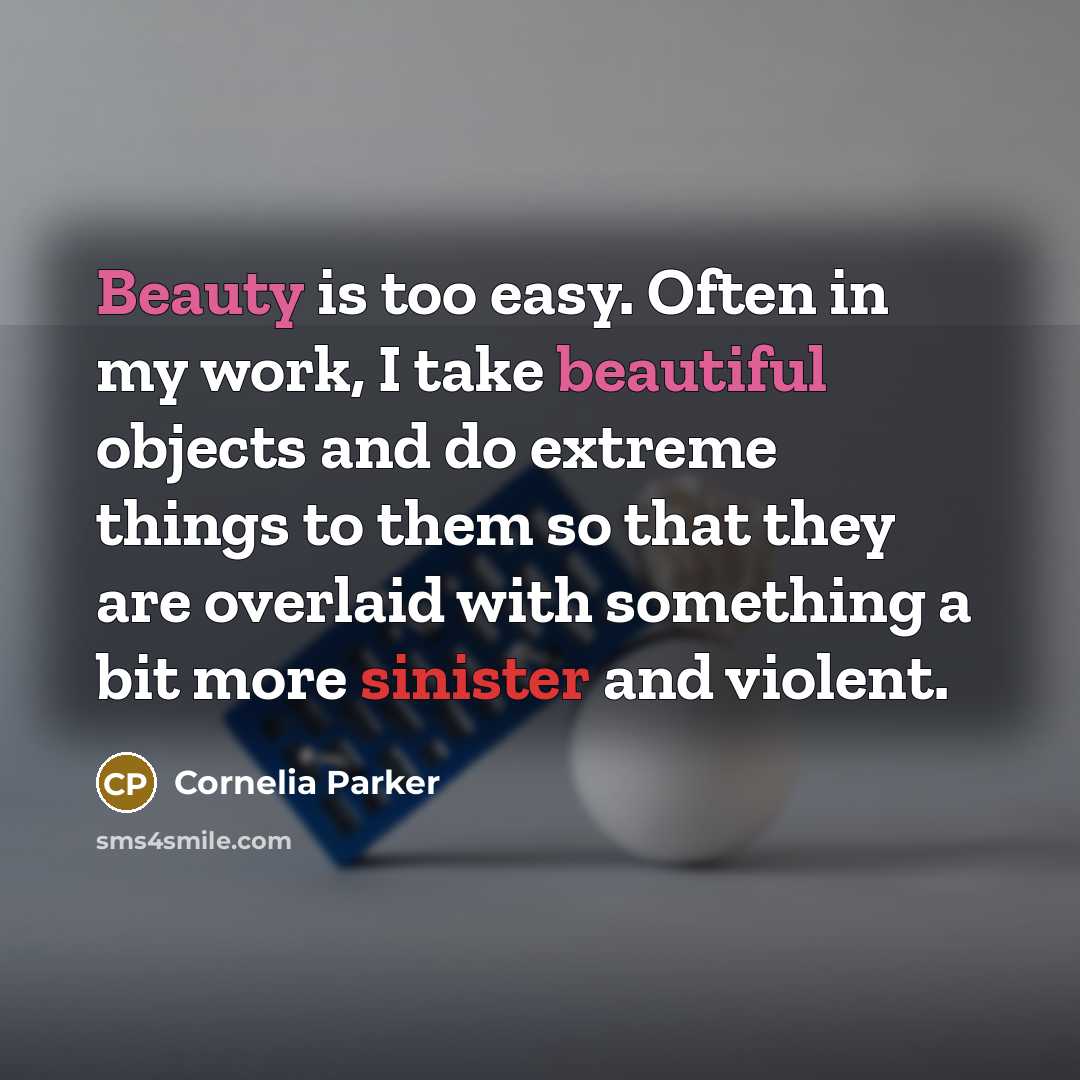 “Beauty is too easy. Often in my work, I take beautiful objects and do extreme things to them so that they are overlaid with something a bit more sinister and violent.” quote by Cornelia Parker
