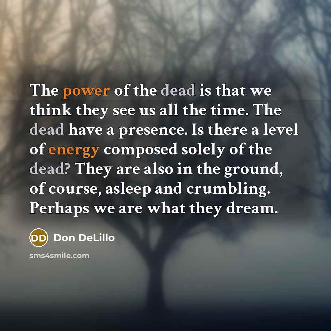 “The power of the dead is that we think they see us all the time. The dead have a presence. Is there a level of energy composed solely of the dead? They are also in the ground, of course, asleep and crumbling. Perhaps we are what they dream.” quote by Don DeLillo