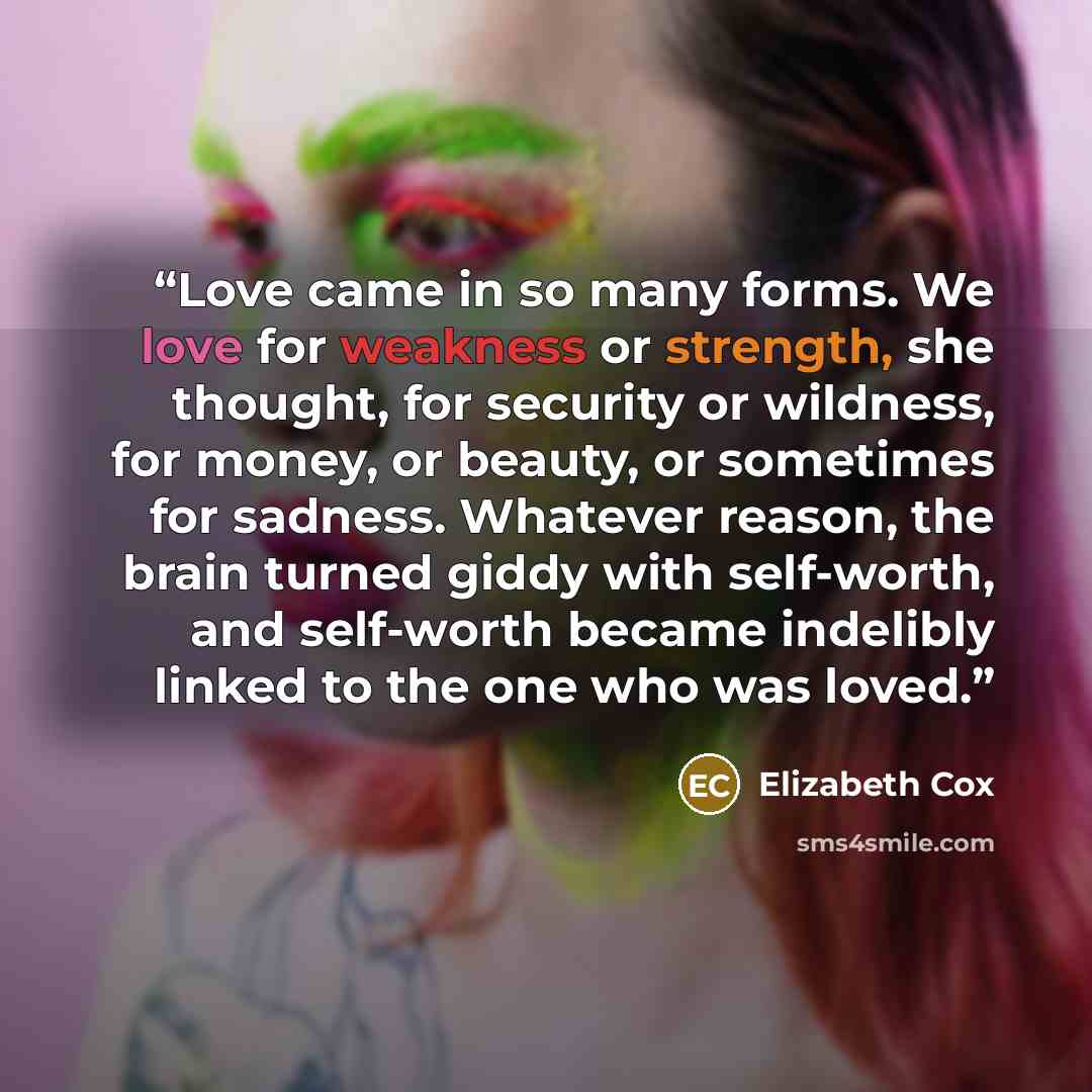 “Love came in so many forms. We love for weakness or strength, she thought, for security or wildness, for money, or beauty, or sometimes for sadness. Whatever reason, the brain turned giddy with self-worth, and self-worth became indelibly linked to the one who was loved.” quote by Elizabeth Cox