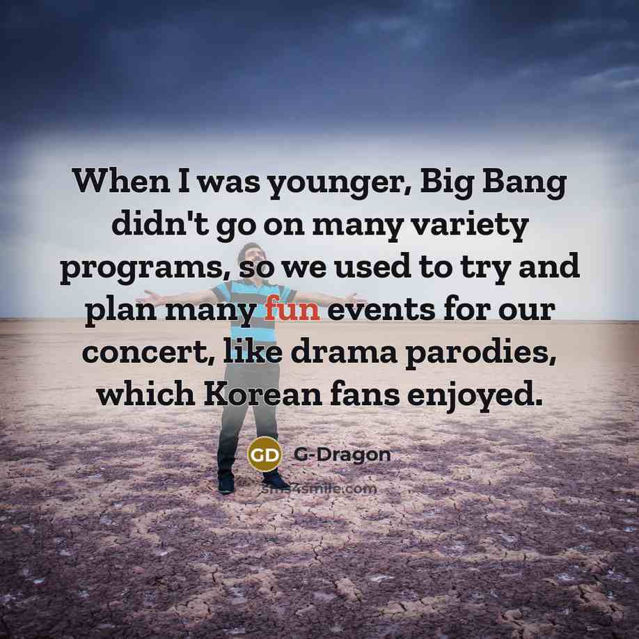 “When I was younger, Big Bang didn't go on many variety programs, so we used to try and plan many fun events for our concert, like drama parodies, which Korean fans enjoyed.” quote by G-Dragon