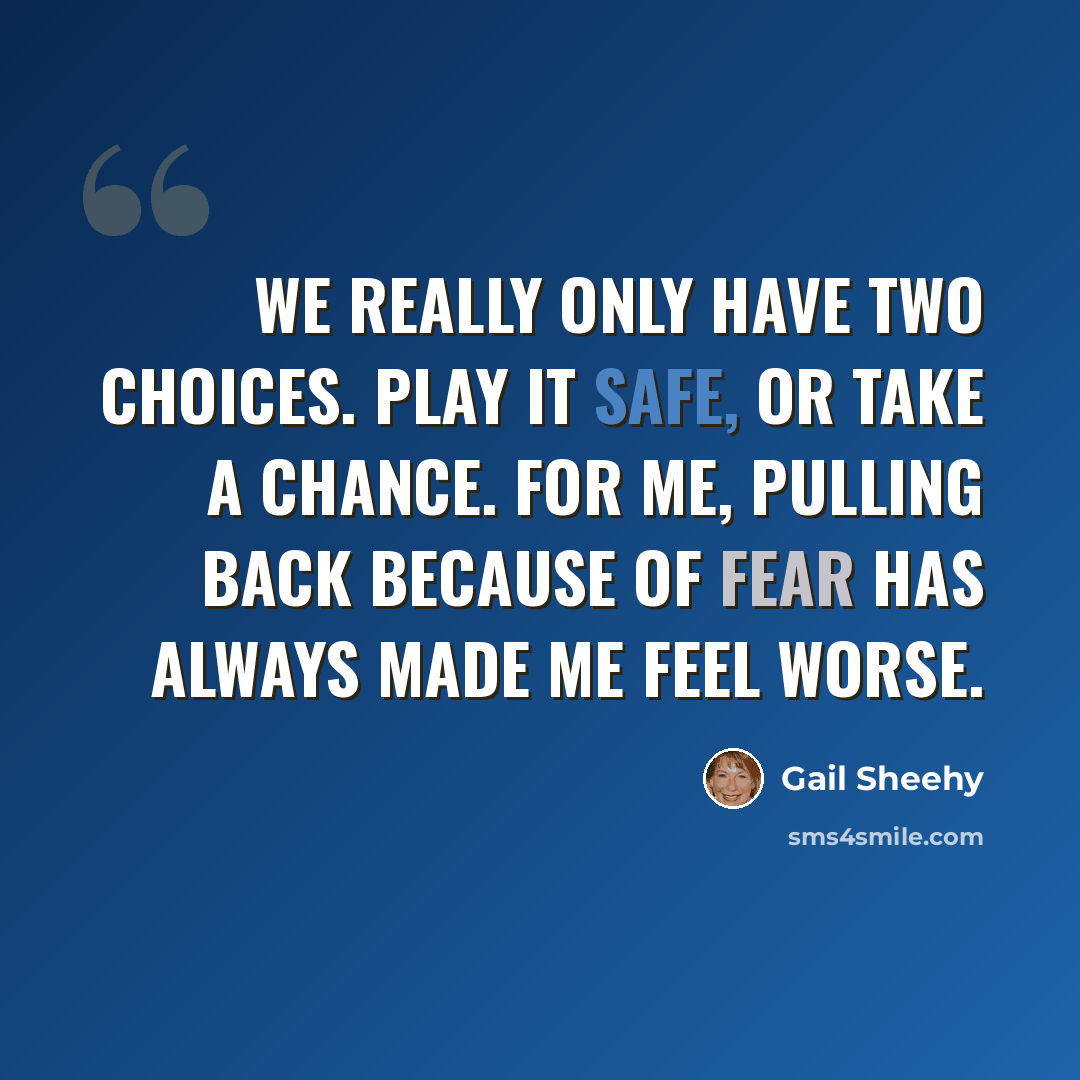 “We really only have two choices. Play it safe, or take a chance. For me, pulling back because of fear has always made me feel worse.” quote by Gail Sheehy