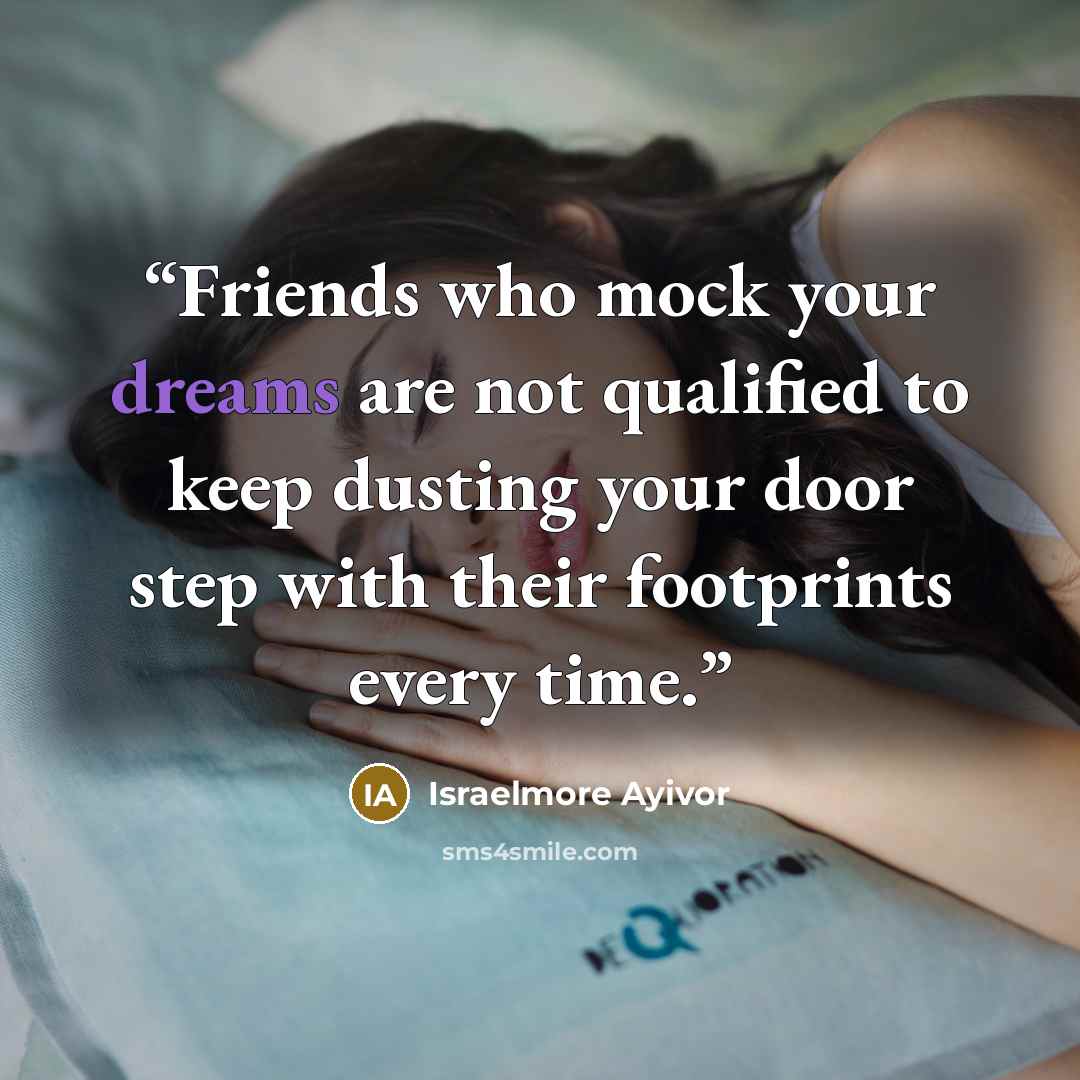 “Friends who mock your dreams are not qualified to keep dusting your door step with their footprints every time.” quote by Israelmore Ayivor