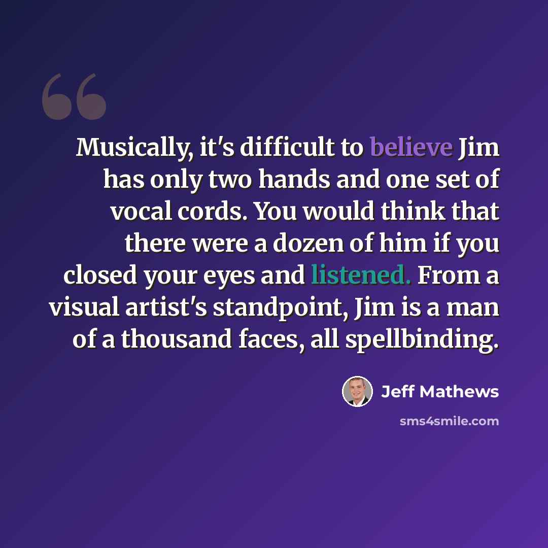 “Musically, it's difficult to believe Jim has only two hands and one set of vocal cords. You would think that there were a dozen of him if you closed your eyes and listened. From a visual artist's standpoint, Jim is a man of a thousand faces, all spellbinding.” quote by Jeff Mathews