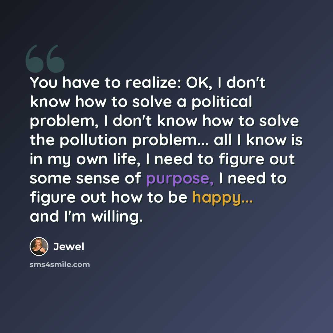“You have to realize: OK, I don't know how to solve a political problem, I don't know how to solve the pollution problem... all I know is in my own life, I need to figure out some sense of purpose, I need to figure out how to be happy... and I'm willing.” quote by Jewel