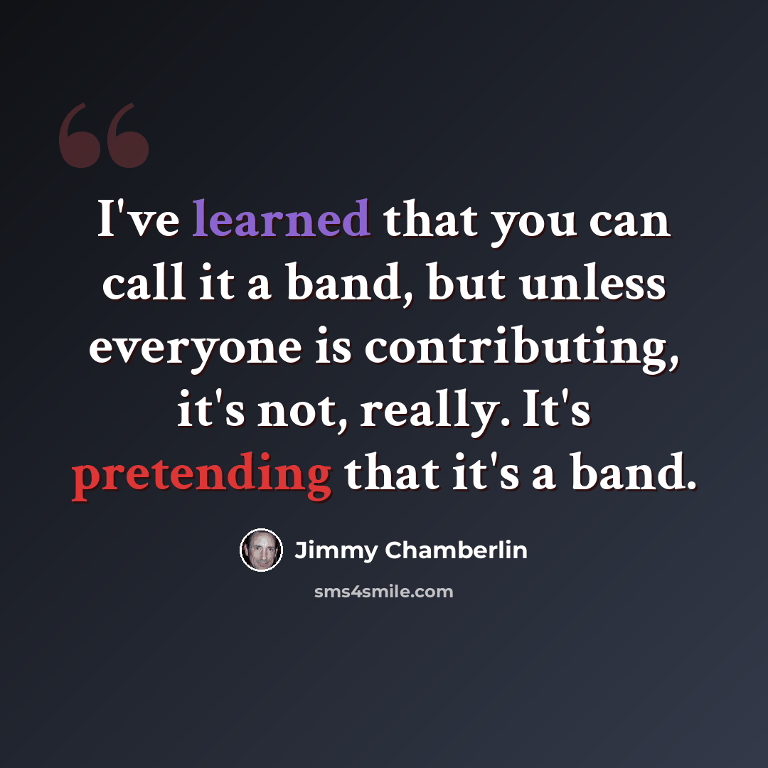 “I've learned that you can call it a band, but unless everyone is contributing, it's not, really. It's pretending that it's a band.” quote by Jimmy Chamberlin