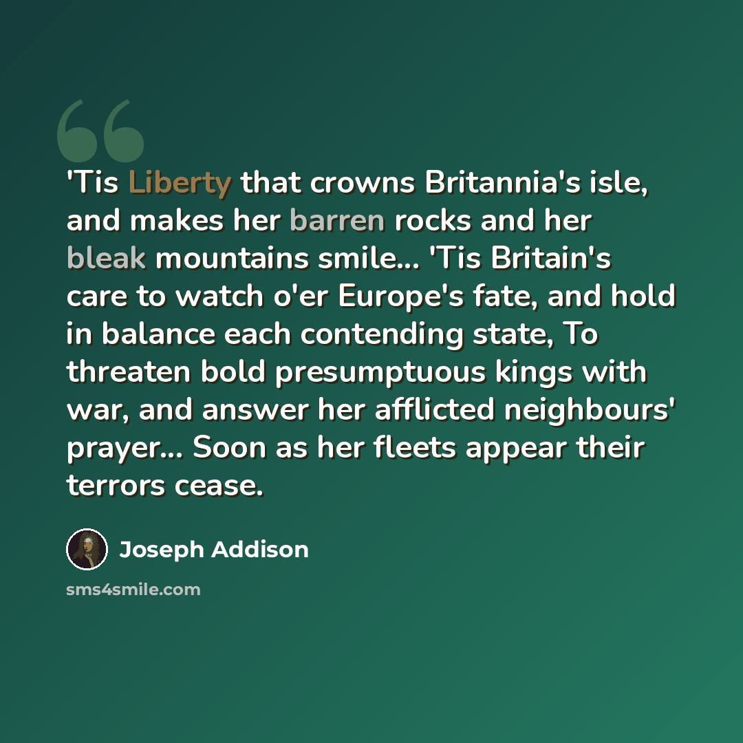 “'Tis Liberty that crowns Britannia's isle, and makes her barren rocks and her bleak mountains smile... 'Tis Britain's care to watch o'er Europe's fate, and hold in balance each contending state, To threaten bold presumptuous kings with war, and answer her afflicted neighbours' prayer... Soon as…” quote by Joseph Addison