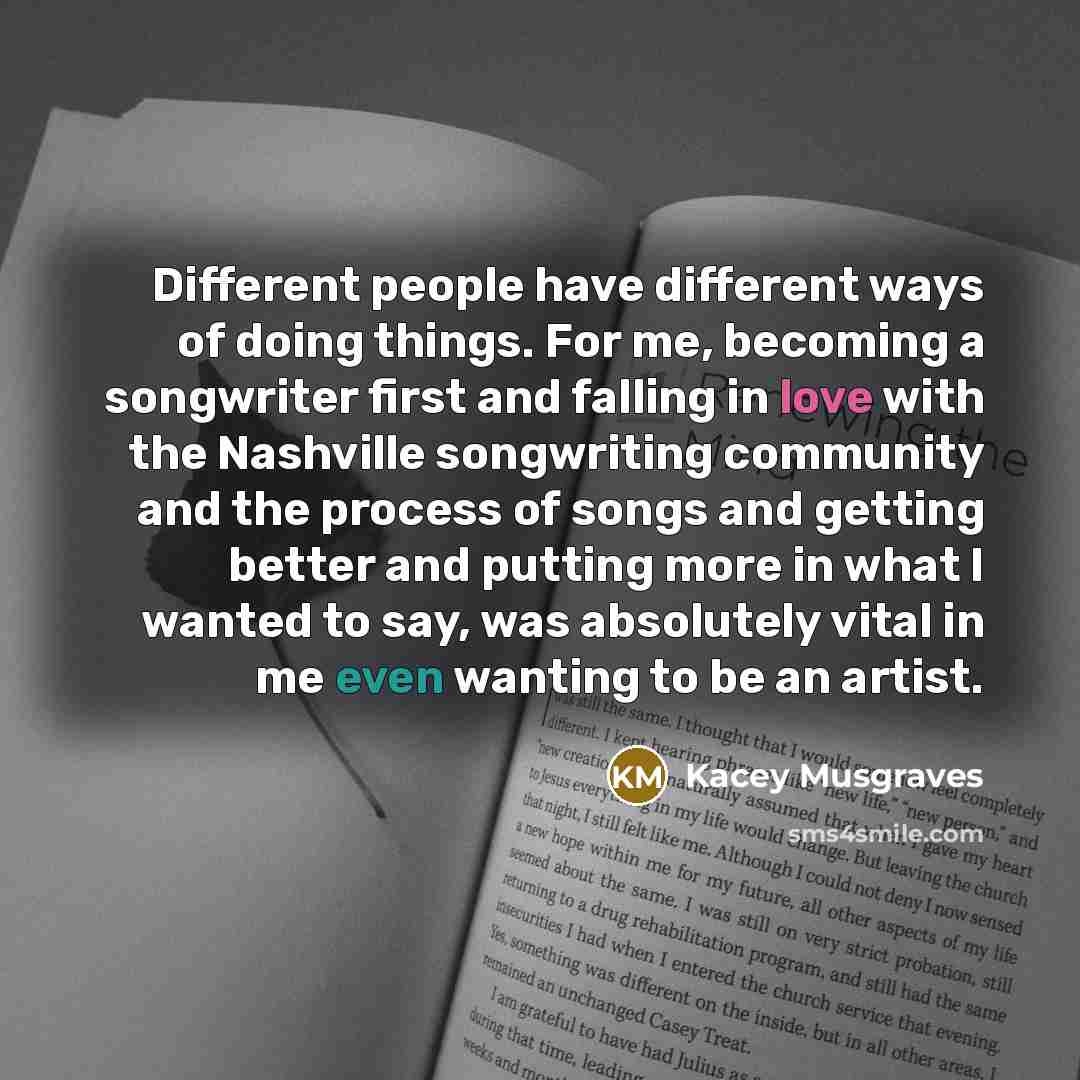 “Different people have different ways of doing things. For me, becoming a songwriter first and falling in love with the Nashville songwriting community and the process of songs and getting better and putting more in what I wanted to say, was absolutely vital in me even wanting to be an artist.” quote by Kacey Musgraves