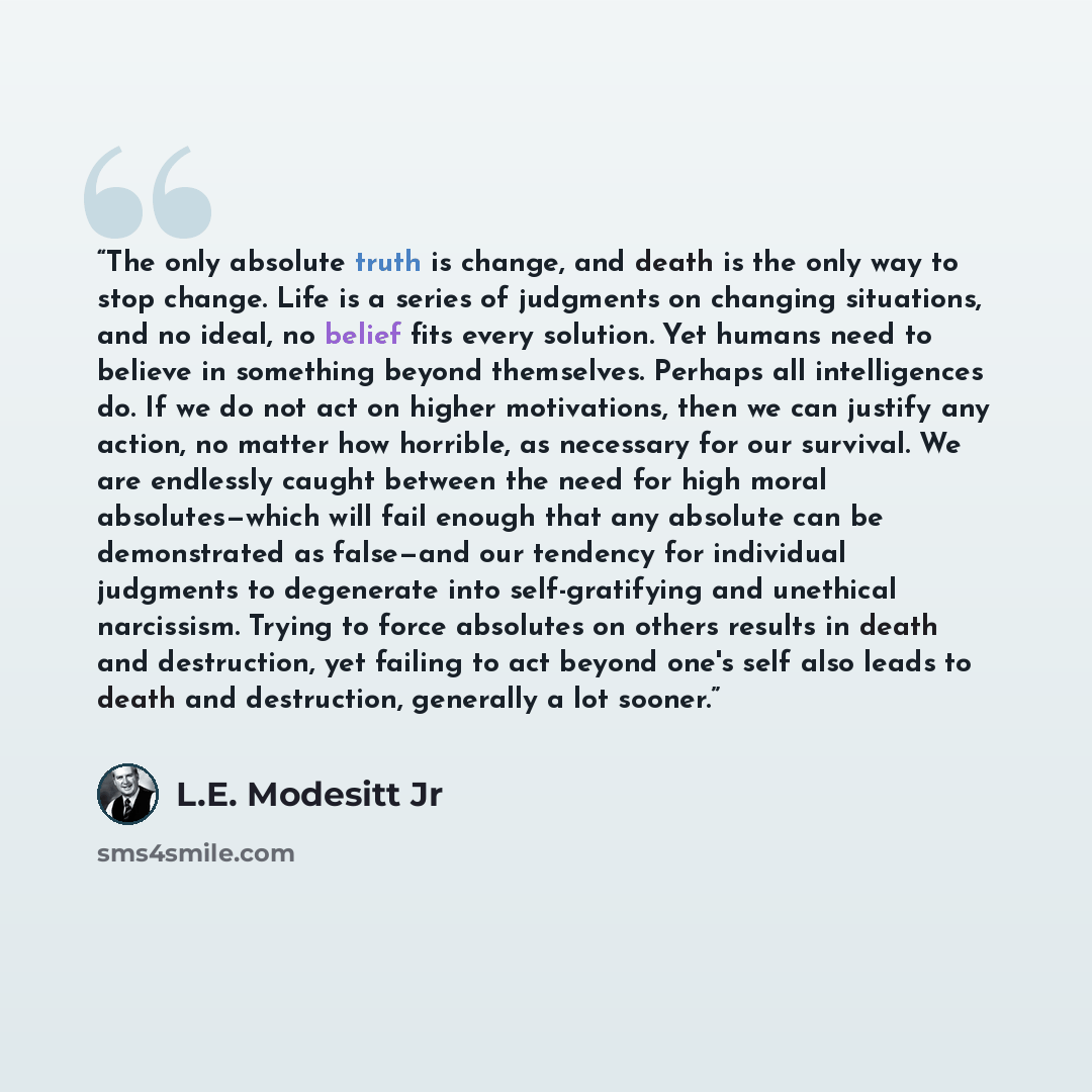 “The only absolute truth is change, and death is the only way to stop change. Life is a series of judgments on changing situations, and no ideal, no belief fits every solution. Yet humans need to believe in something beyond themselves. Perhaps all intelligences do. If we do not act on higher…” quote by L.E. Modesitt Jr