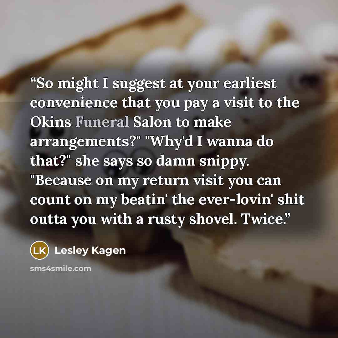 “So might I suggest at your earliest convenience that you pay a visit to the Okins Funeral Salon to make arrangements?" "Why'd I wanna do that?" she says so damn snippy. "Because on my return visit you can count on my beatin' the ever-lovin' shit outta you with a rusty shovel. Twice.” quote by Lesley Kagen
