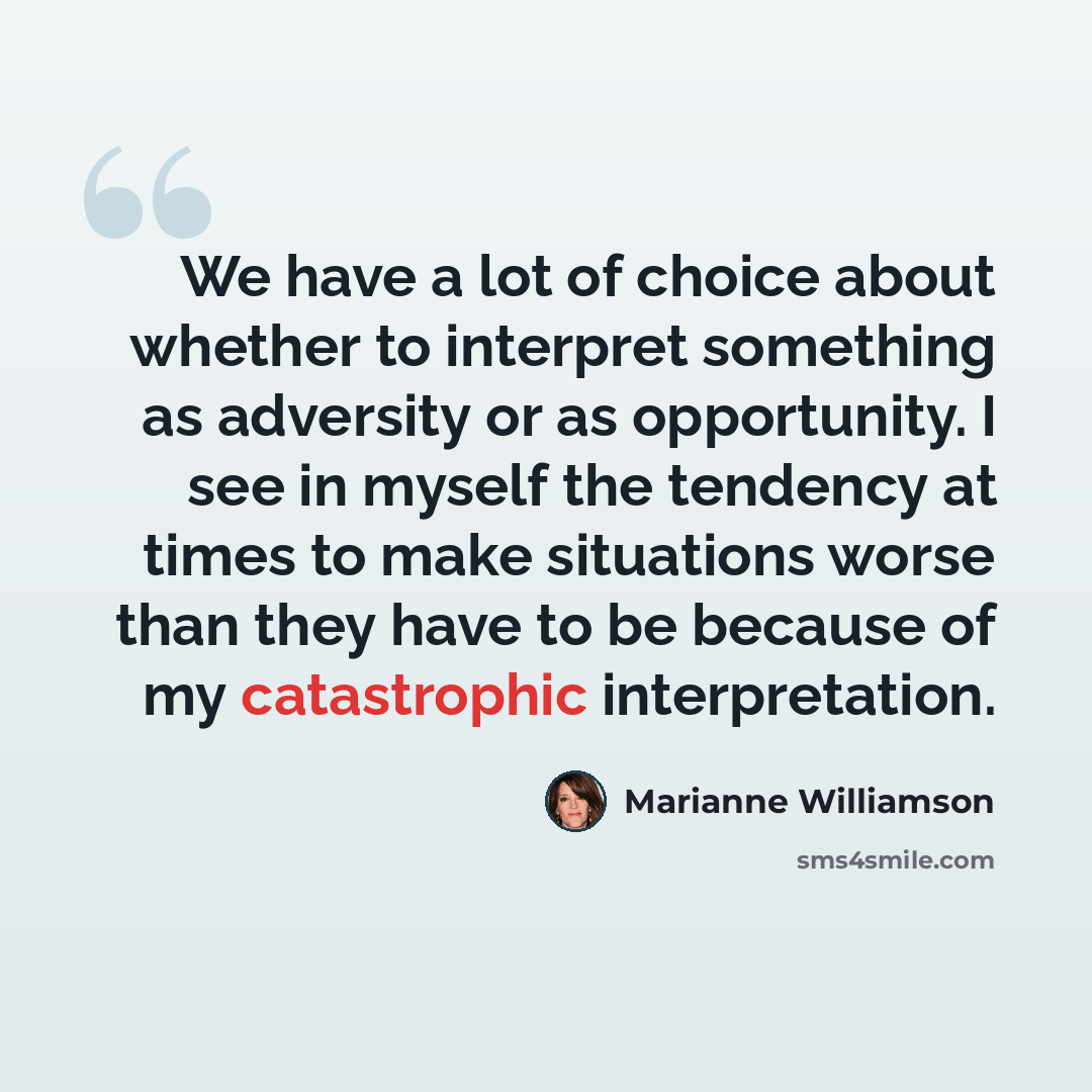 “We have a lot of choice about whether to interpret something as adversity or as opportunity. I see in myself the tendency at times to make situations worse than they have to be because of my catastrophic interpretation.” quote by Marianne Williamson