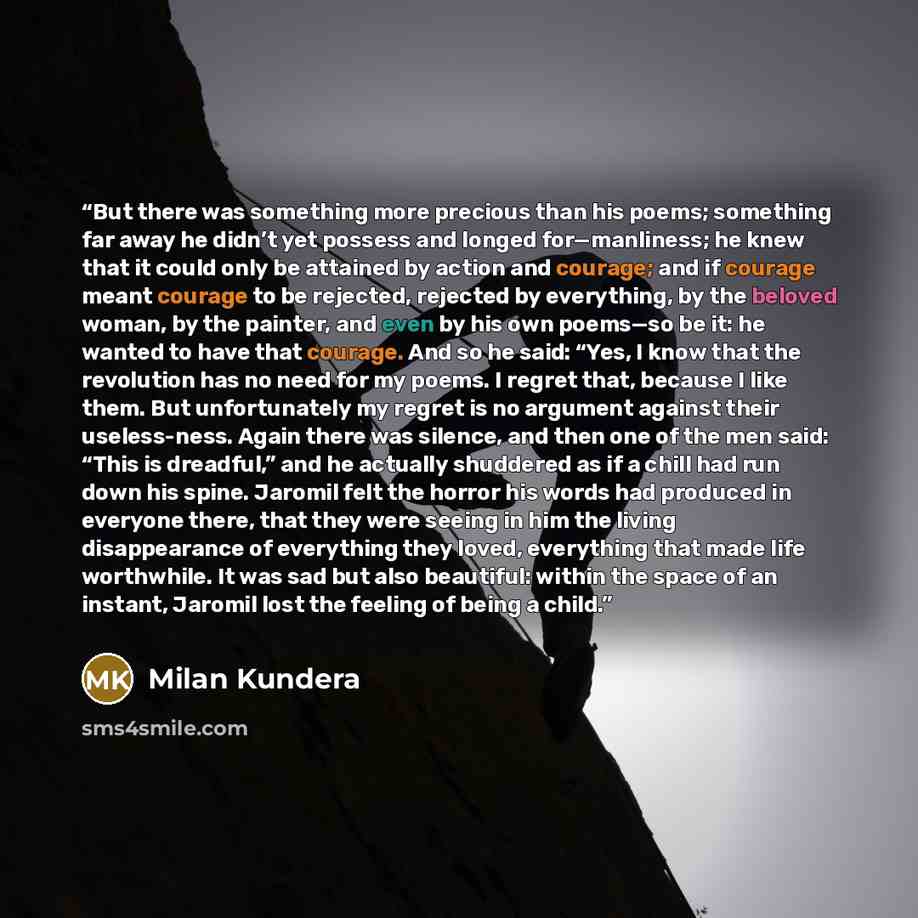 “But there was something more precious than his poems; something far away he didn’t yet possess and longed for—manliness; he knew that it could only be attained by action and courage; and if courage meant courage to be rejected, rejected by everything, by the beloved woman, by the painter, and even…” quote by Milan Kundera