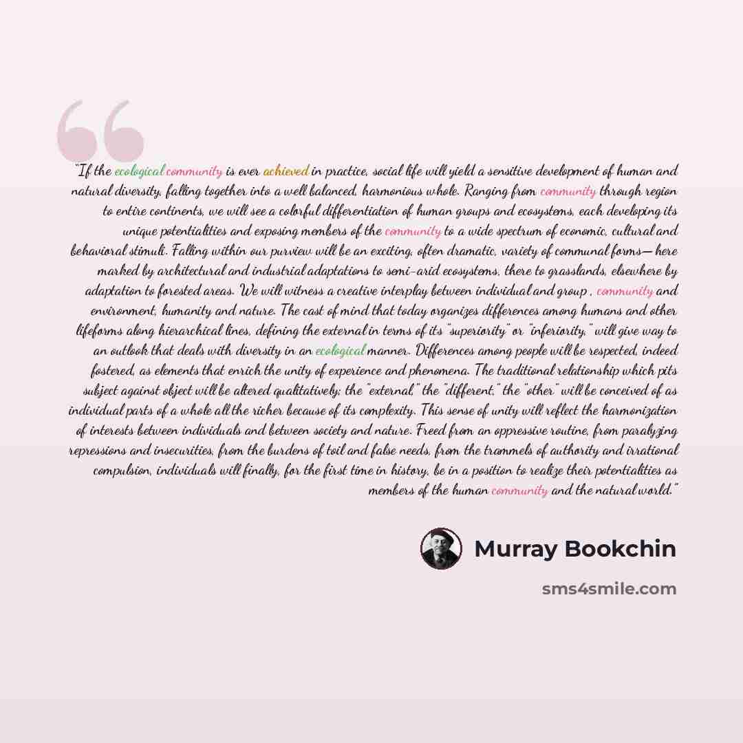 “If the ecological community is ever achieved in practice, social life will yield a sensitive development of human and natural diversity, falling together into a well balanced, harmonious whole. Ranging from community through region to entire continents, we will see a colorful differentiation of…” quote by Murray Bookchin