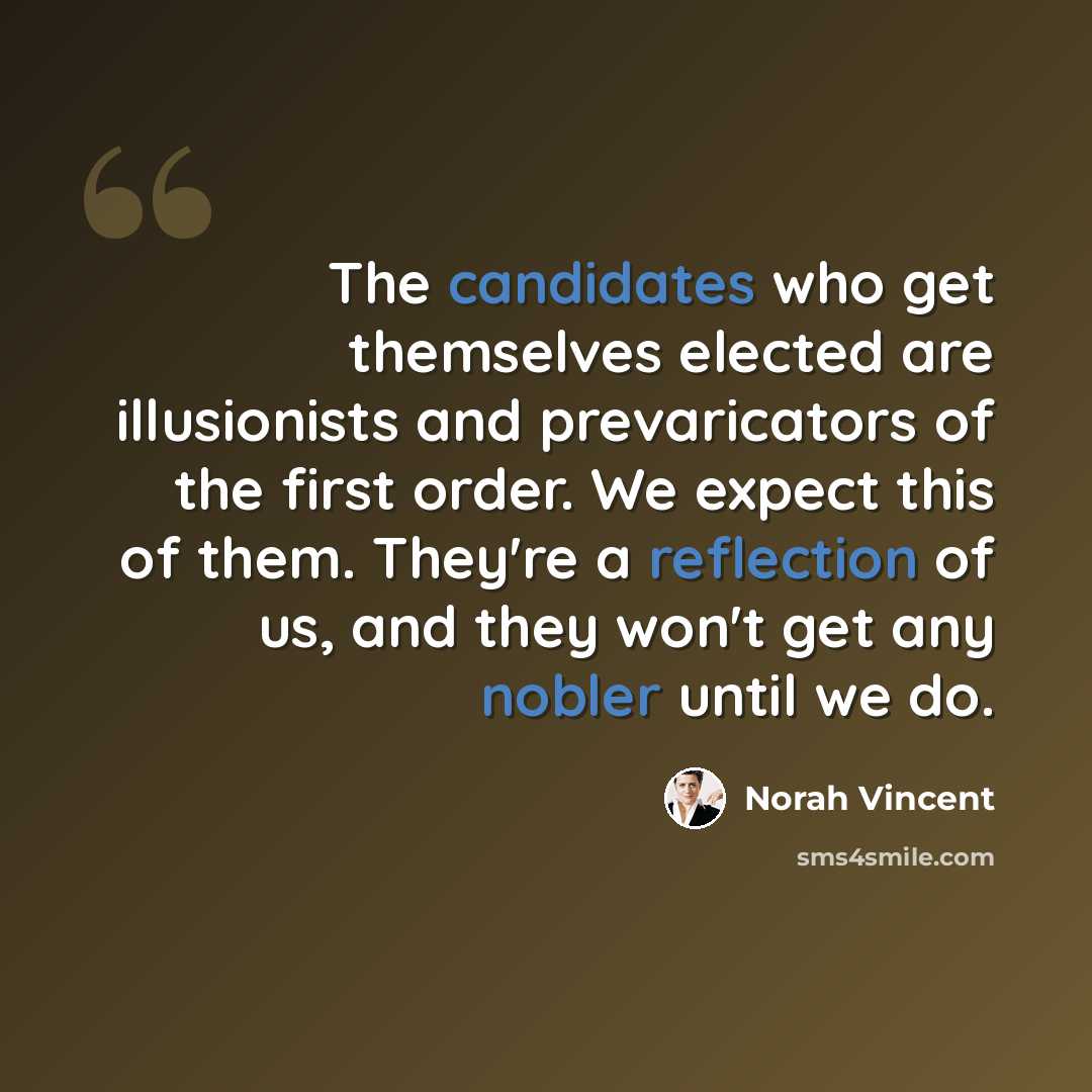 “The candidates who get themselves elected are illusionists and prevaricators of the first order. We expect this of them. They're a reflection of us, and they won't get any nobler until we do.” quote by Norah Vincent