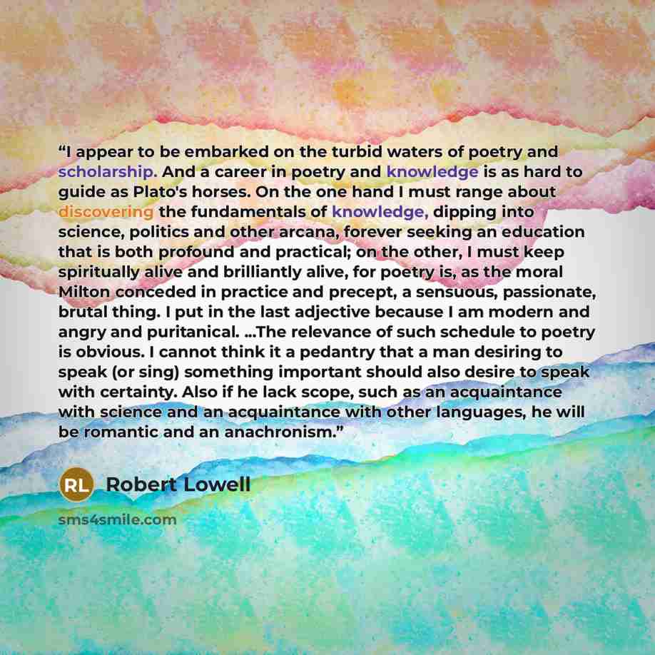 “I appear to be embarked on the turbid waters of poetry and scholarship. And a career in poetry and knowledge is as hard to guide as Plato's horses. On the one hand I must range about discovering the fundamentals of knowledge, dipping into science, politics and other arcana, forever seeking an…” quote by Robert Lowell