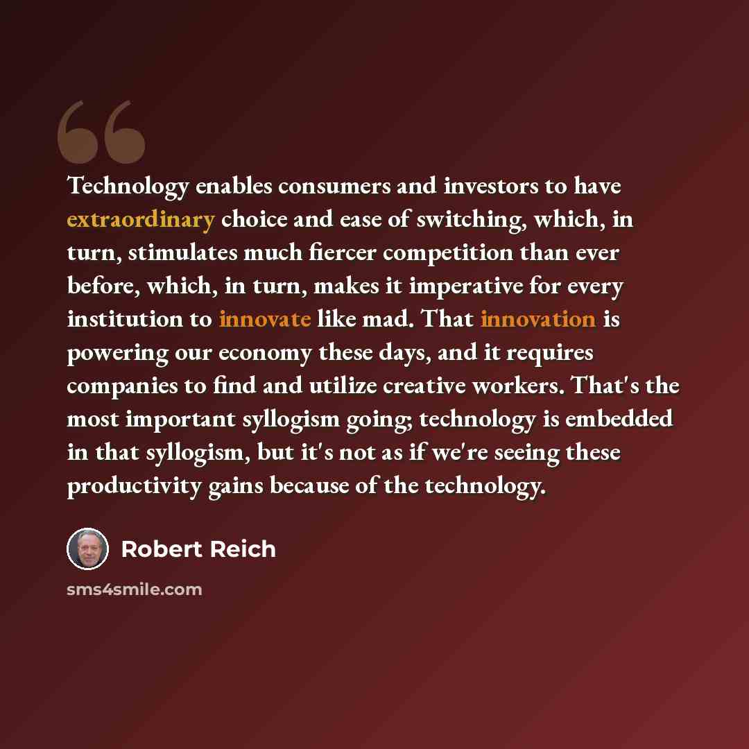 “Technology enables consumers and investors to have extraordinary choice and ease of switching, which, in turn, stimulates much fiercer competition than ever before, which, in turn, makes it imperative for every institution to innovate like mad. That innovation is powering our economy these days…” quote by Robert Reich