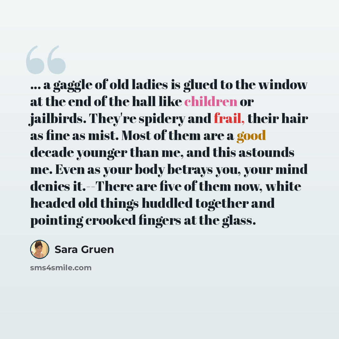 “... a gaggle of old ladies is glued to the window at the end of the hall like children or jailbirds. They're spidery and frail, their hair as fine as mist. Most of them are a good decade younger than me, and this astounds me. Even as your body betrays you, your mind denies it.--There are five of…” quote by Sara Gruen