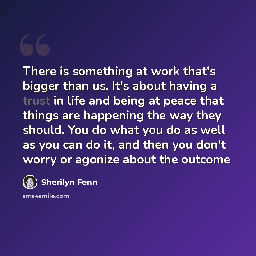 “There is something at work that's bigger than us. It's about having a trust in life and being at peace that things are happening the way they should. You do what you do as well as you can do it, and then you don't worry or agonize about the outcome” quote by Sherilyn Fenn