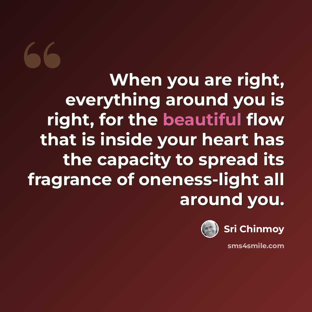 “When you are right, everything around you is right, for the beautiful flow that is inside your heart has the capacity to spread its fragrance of oneness-light all around you.” quote by Sri Chinmoy