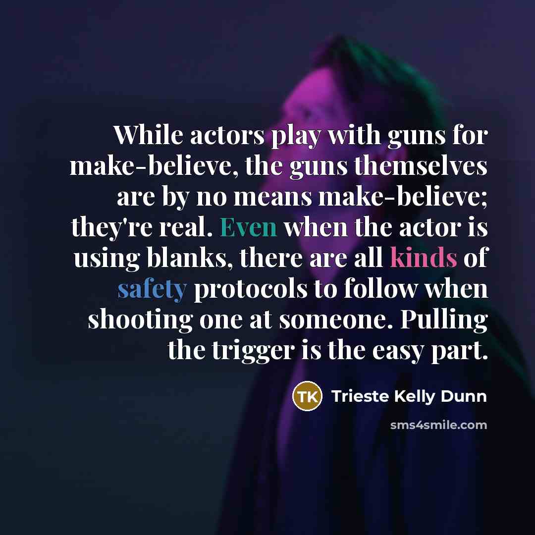 “While actors play with guns for make-believe, the guns themselves are by no means make-believe; they're real. Even when the actor is using blanks, there are all kinds of safety protocols to follow when shooting one at someone. Pulling the trigger is the easy part.” quote by Trieste Kelly Dunn