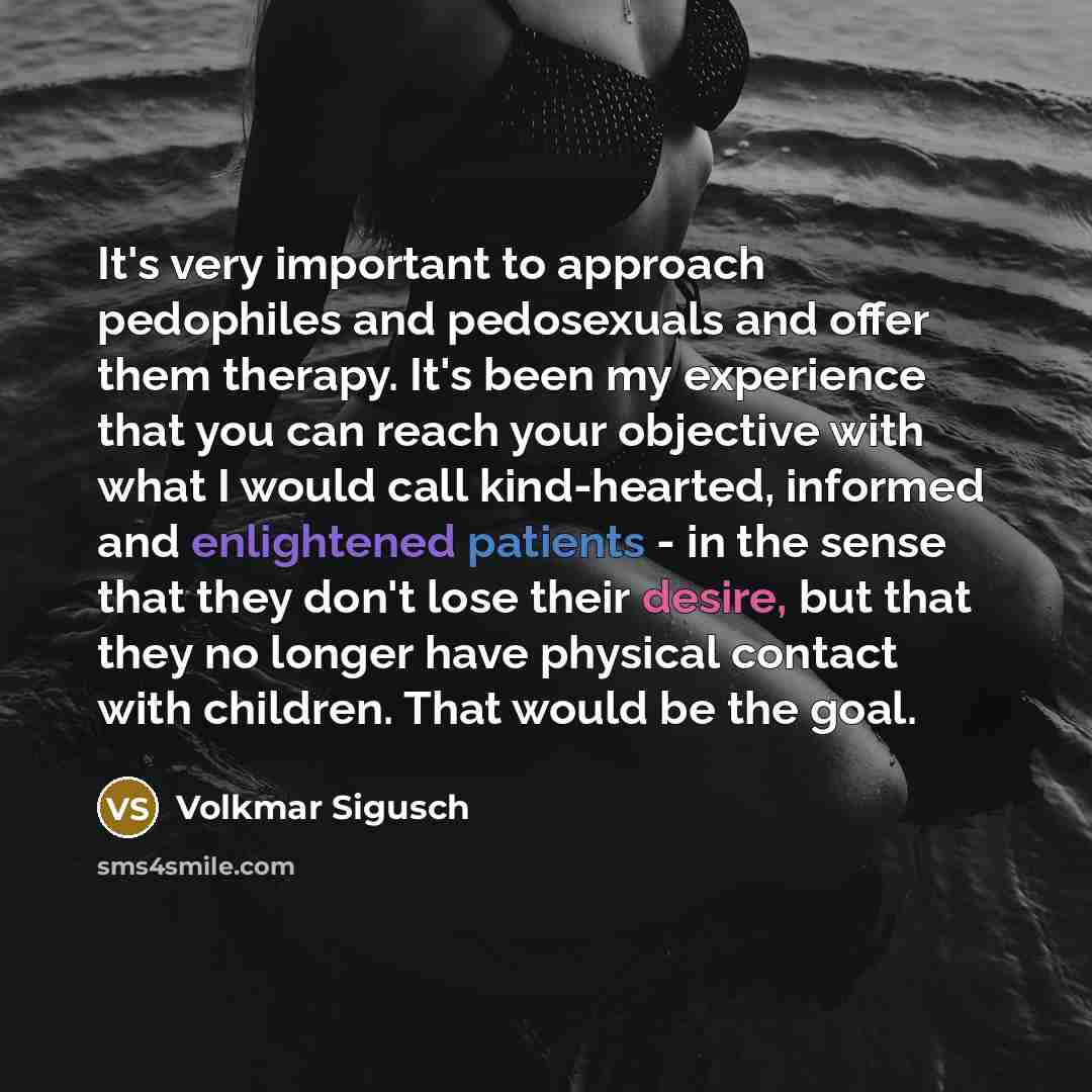 “It's very important to approach pedophiles and pedosexuals and offer them therapy. It's been my experience that you can reach your objective with what I would call kind-hearted, informed and enlightened patients - in the sense that they don't lose their desire, but that they no longer have…” quote by Volkmar Sigusch