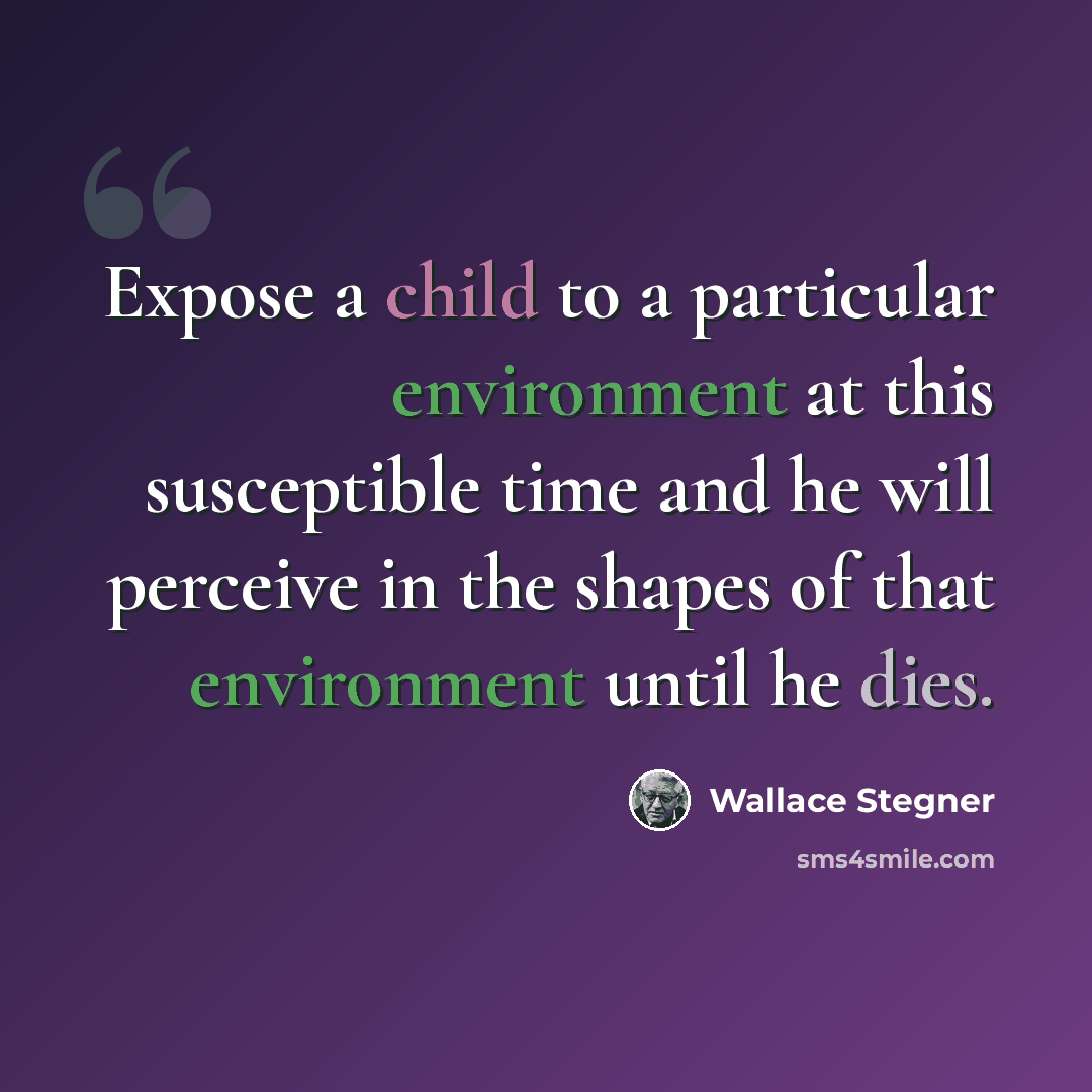 “Expose a child to a particular environment at this susceptible time and he will perceive in the shapes of that environment until he dies.” quote by Wallace Stegner