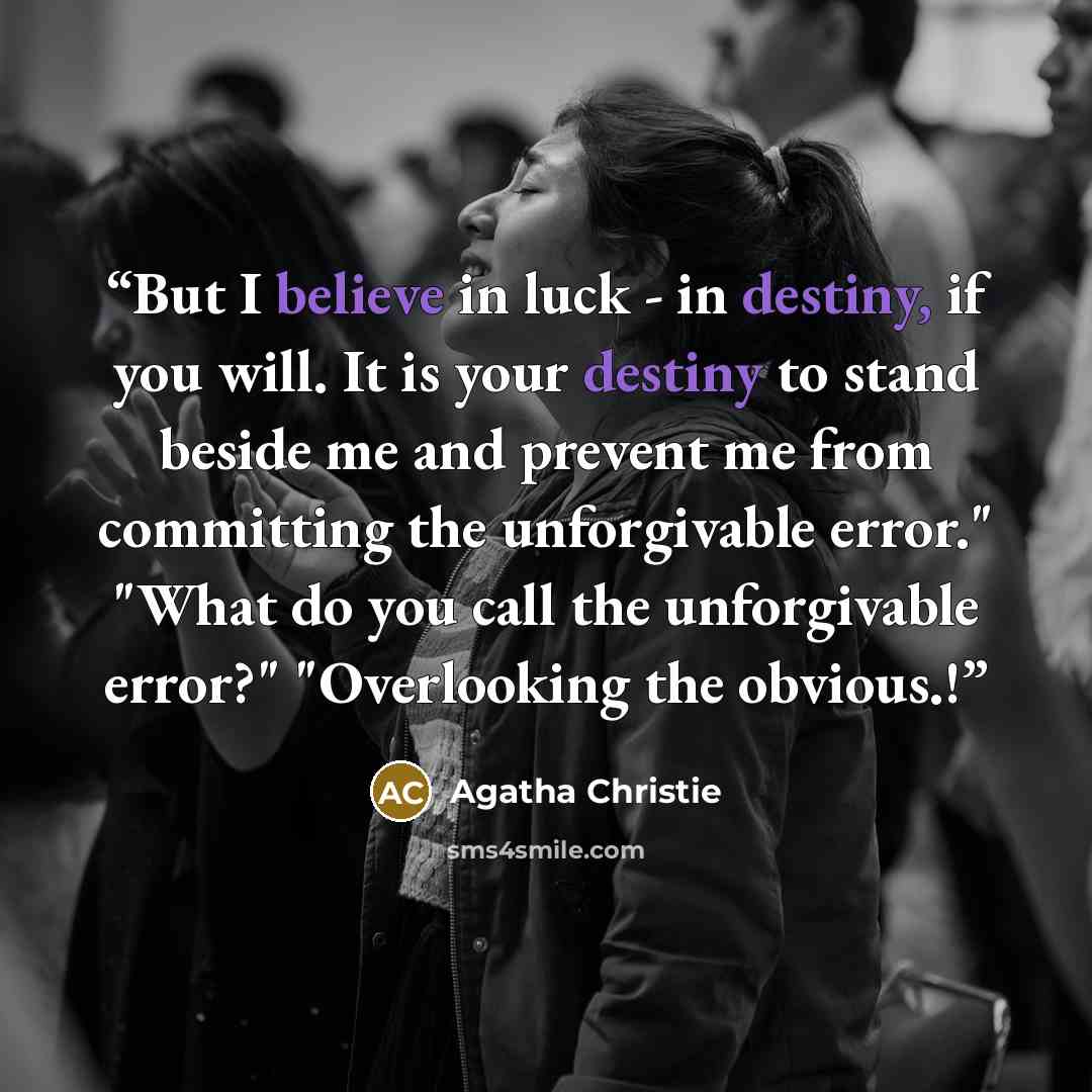 “But I believe in luck - in destiny, if you will. It is your destiny to stand beside me and prevent me from committing the unforgivable error." "What do you call the unforgivable error?" "Overlooking the obvious.!” quote by Agatha Christie