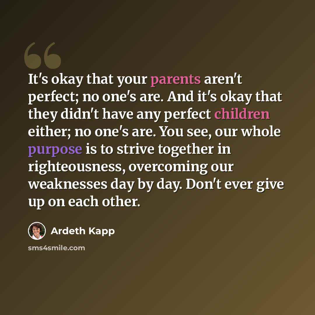 “It's okay that your parents aren't perfect; no one's are. And it's okay that they didn't have any perfect children either; no one's are. You see, our whole purpose is to strive together in righteousness, overcoming our weaknesses day by day. Don't ever give up on each other.” quote by Ardeth Kapp