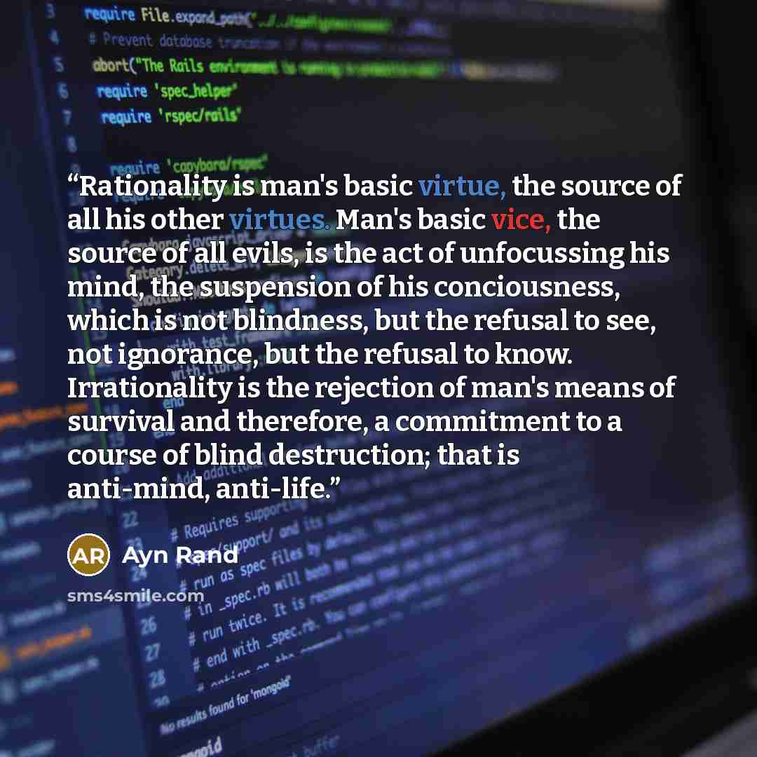 “Rationality is man's basic virtue, the source of all his other virtues. Man's basic vice, the source of all evils, is the act of unfocussing his mind, the suspension of his conciousness, which is not blindness, but the refusal to see, not ignorance, but the refusal to know. Irrationality is the…” quote by Ayn Rand