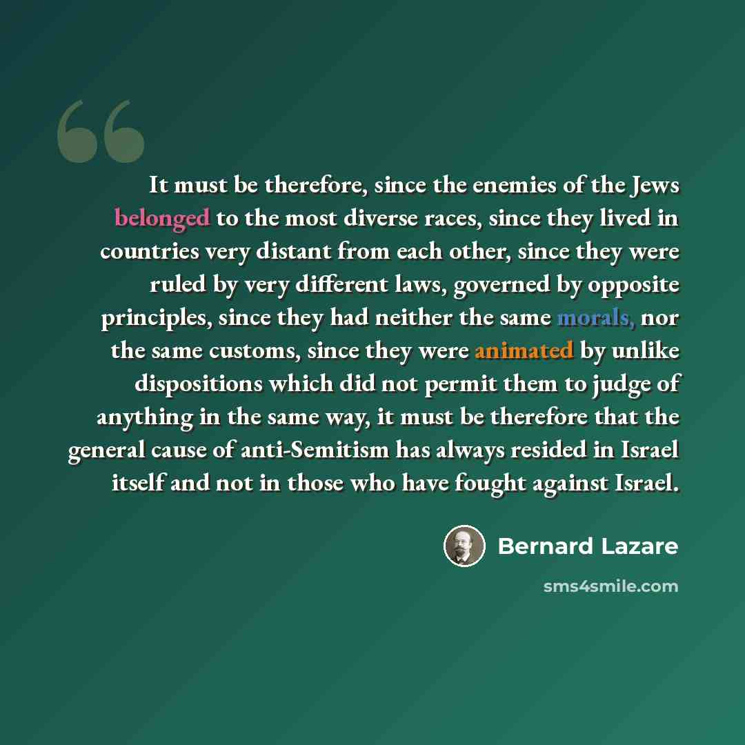 “It must be therefore, since the enemies of the Jews belonged to the most diverse races, since they lived in countries very distant from each other, since they were ruled by very different laws, governed by opposite principles, since they had neither the same morals, nor the same customs, since…” quote by Bernard Lazare
