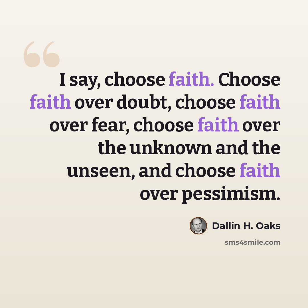“I say, choose faith. Choose faith over doubt, choose faith over fear, choose faith over the unknown and the unseen, and choose faith over pessimism.” quote by Dallin H. Oaks