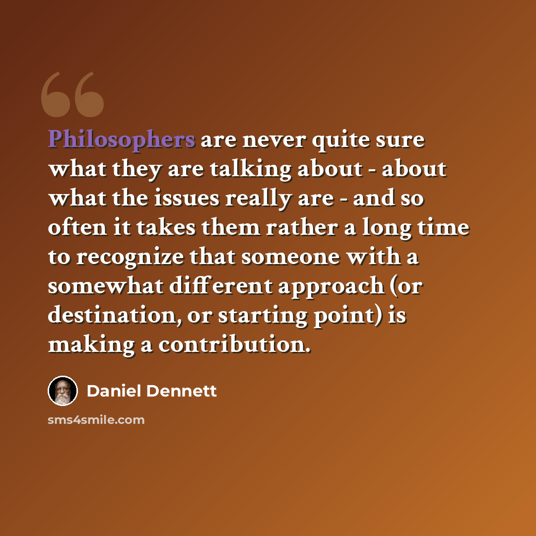 “Philosophers are never quite sure what they are talking about - about what the issues really are - and so often it takes them rather a long time to recognize that someone with a somewhat different approach (or destination, or starting point) is making a contribution.” quote by Daniel Dennett