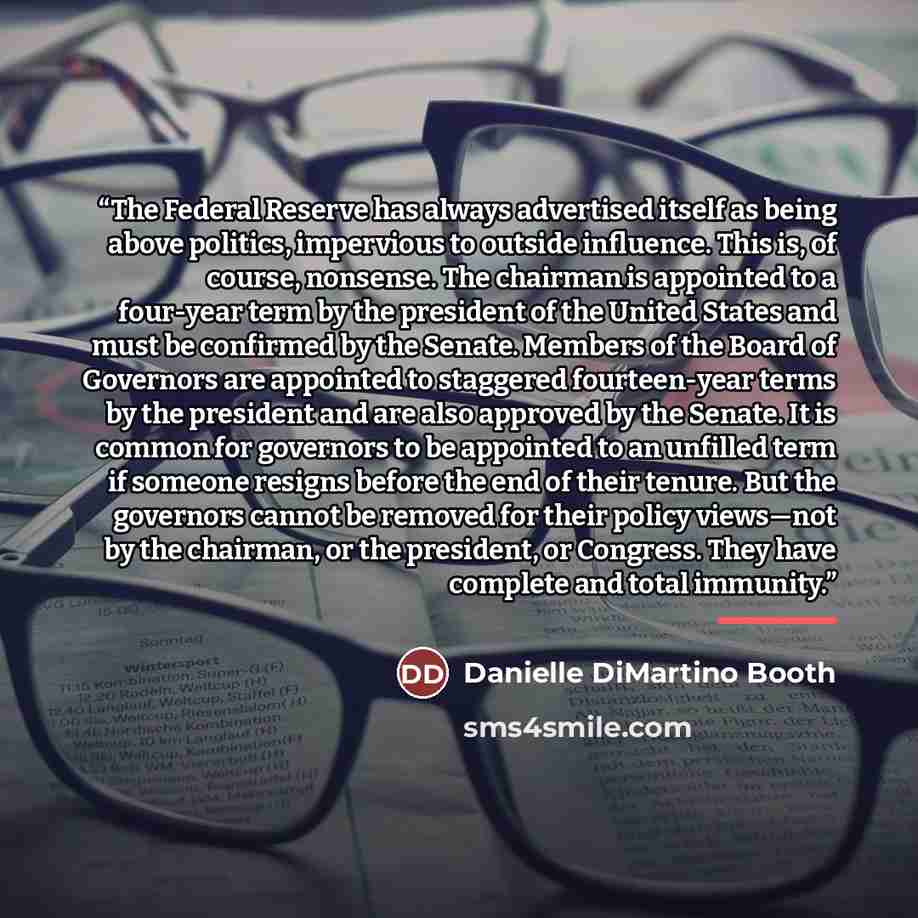 “The Federal Reserve has always advertised itself as being above politics, impervious to outside influence. This is, of course, nonsense. The chairman is appointed to a four-year term by the president of the United States and must be confirmed by the Senate. Members of the Board of Governors are…” quote by Danielle DiMartino Booth