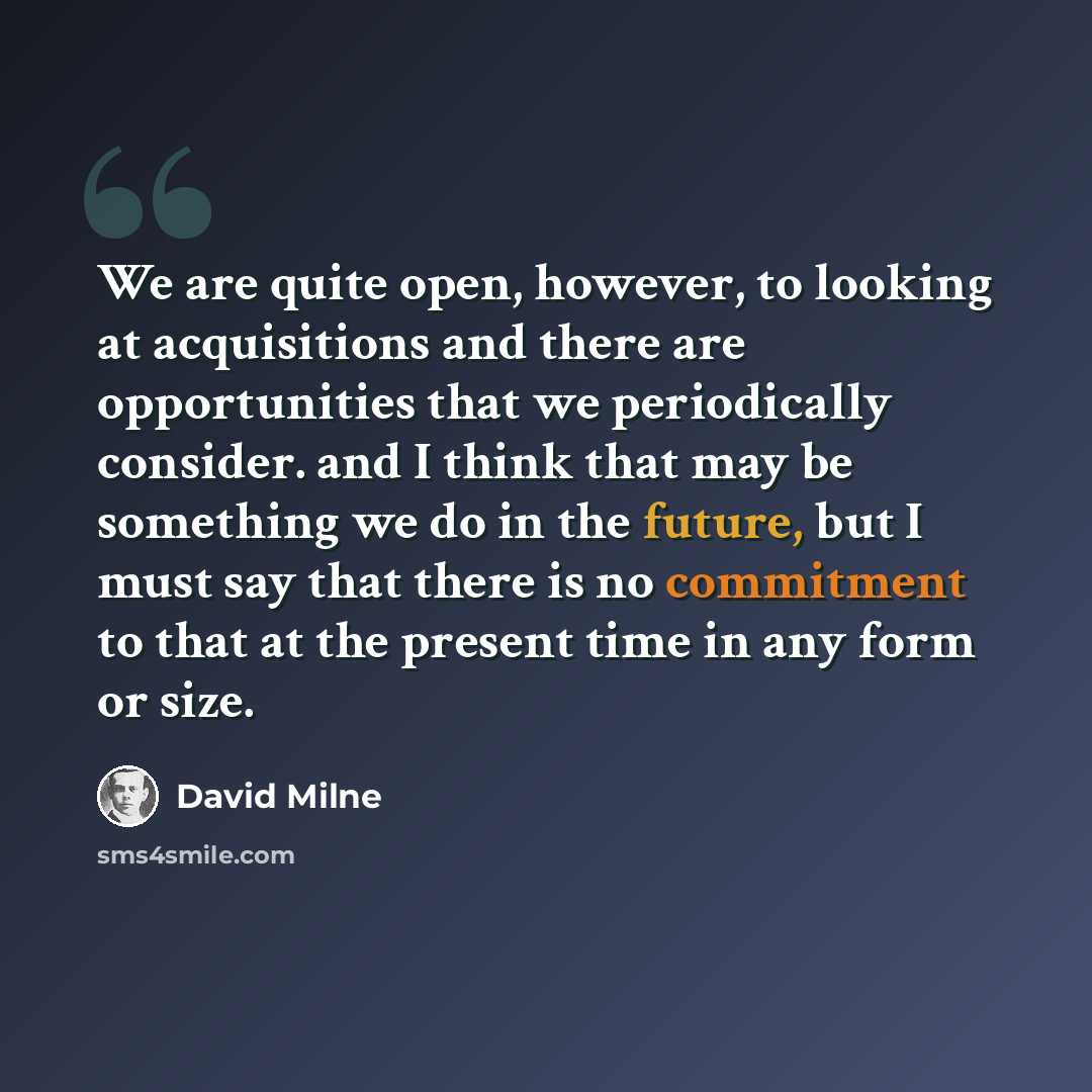 “We are quite open, however, to looking at acquisitions and there are opportunities that we periodically consider. and I think that may be something we do in the future, but I must say that there is no commitment to that at the present time in any form or size.” quote by David Milne