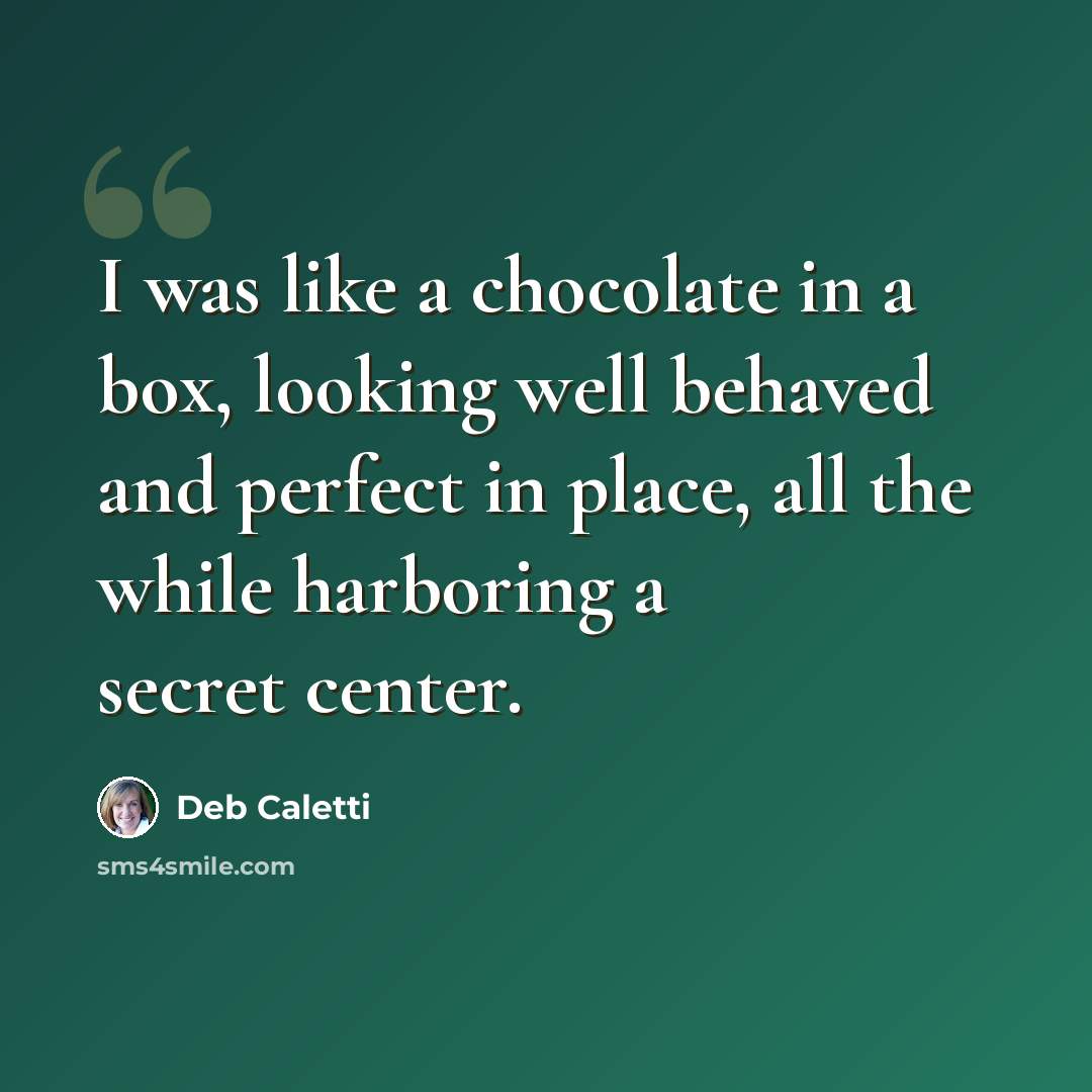 “I was like a chocolate in a box, looking well behaved and perfect in place, all the while harboring a secret center.” quote by Deb Caletti