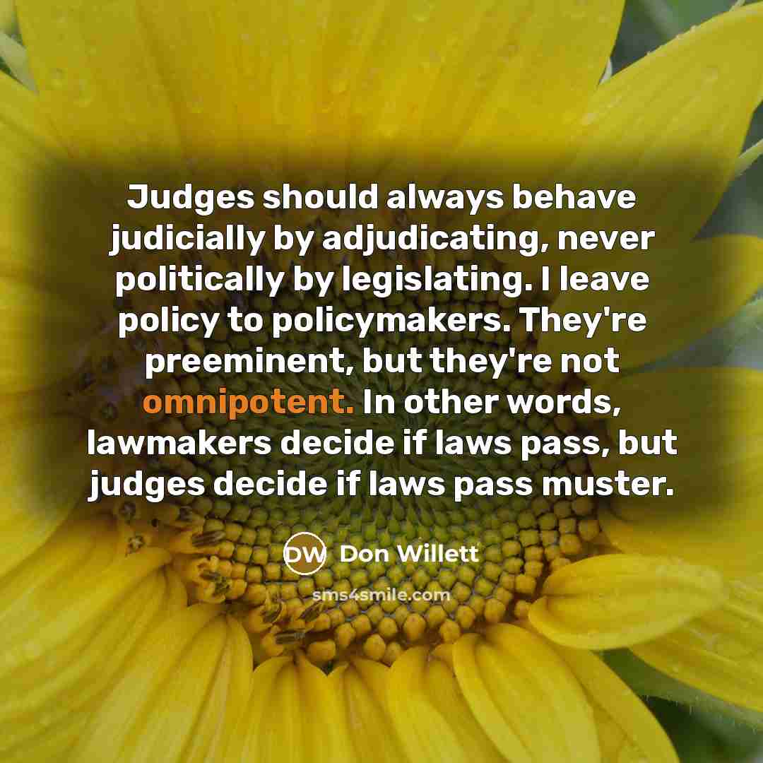 “Judges should always behave judicially by adjudicating, never politically by legislating. I leave policy to policymakers. They're preeminent, but they're not omnipotent. In other words, lawmakers decide if laws pass, but judges decide if laws pass muster.” quote by Don Willett