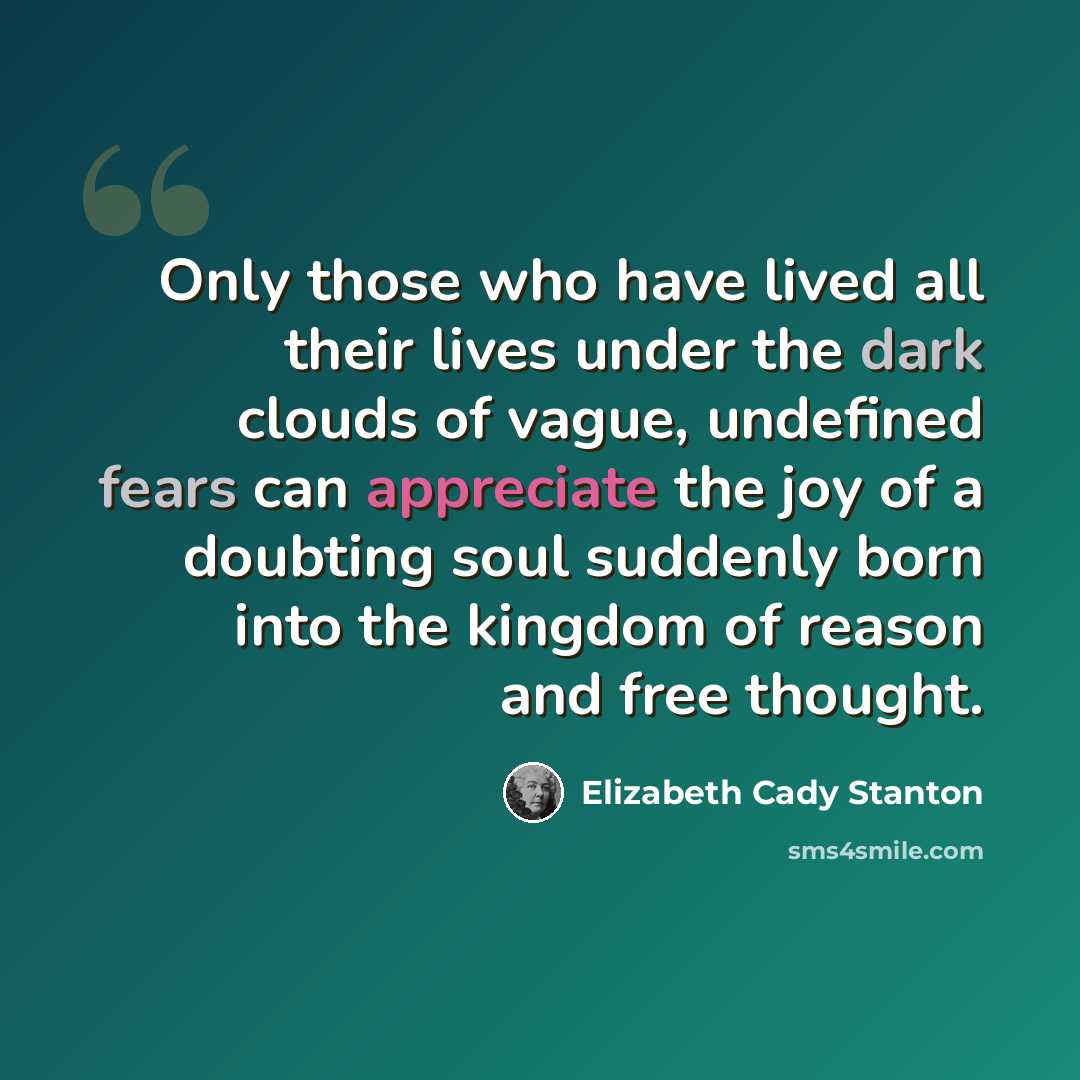 “Only those who have lived all their lives under the dark clouds of vague, undefined fears can appreciate the joy of a doubting soul suddenly born into the kingdom of reason and free thought.” quote by Elizabeth Cady Stanton